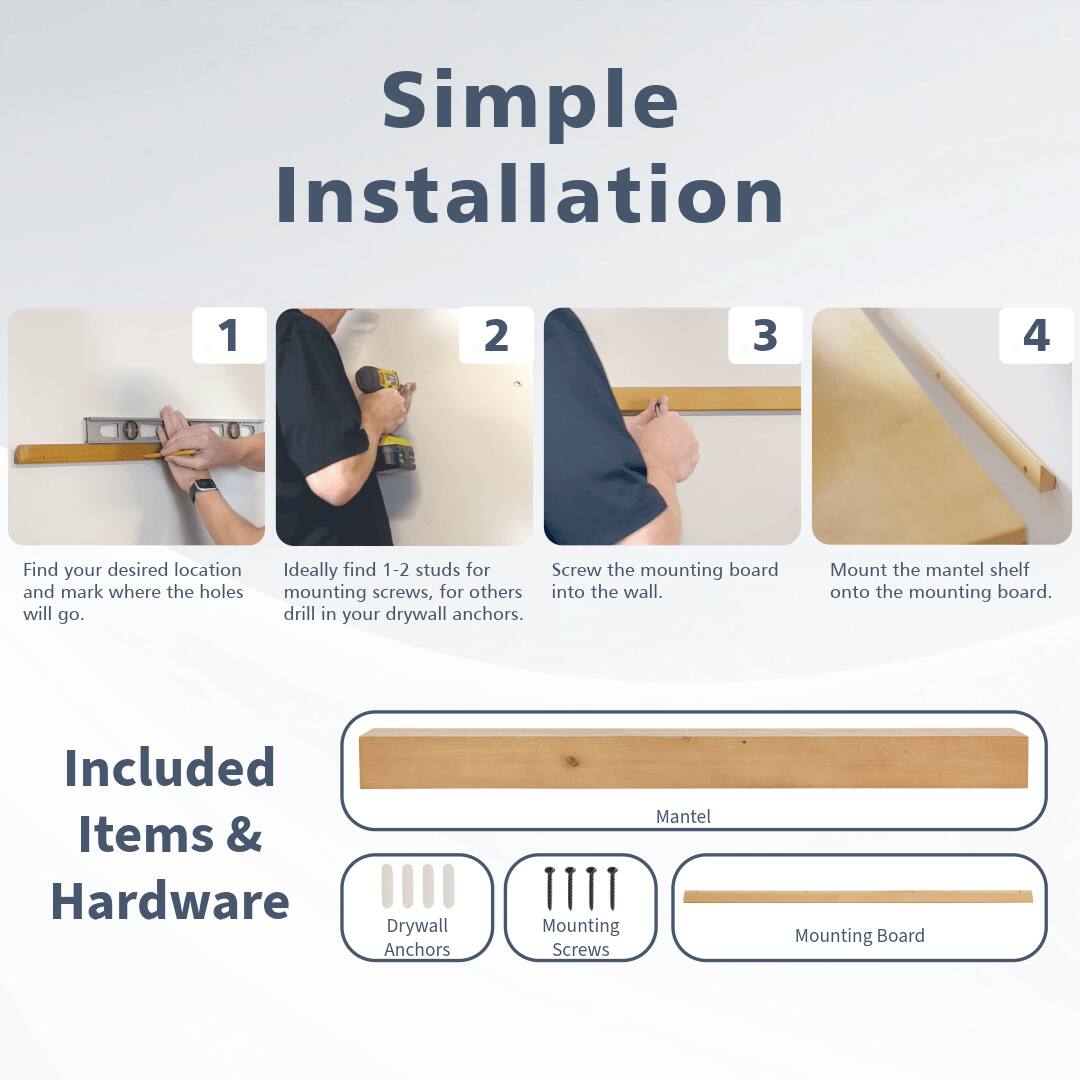Simple Installation

1. Find your desired location and mark where the holes will go.
2. Ideally find 1-2 studs for mounting screws, for others drill in your drywall anchors.
3. Screw the mounting board into the wall.
4. Mount the mantel shelf onto the mounting board.

Included Items & Hardware
- Drywall Anchors
- Mounting Screws
- Mounting Board