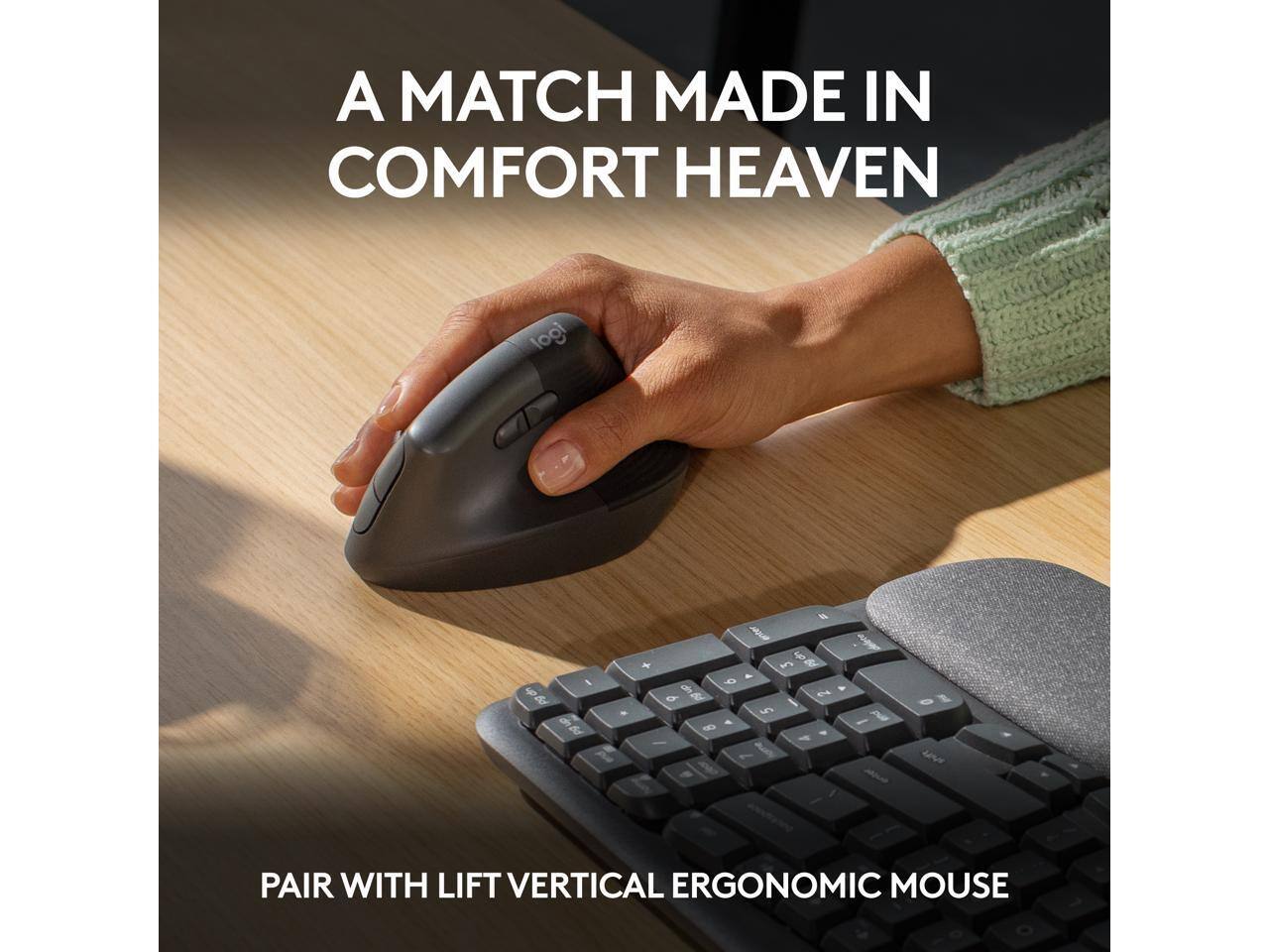 A MATCH MADE IN COMFORT HEAVEN

PAIR WITH LIFT VERTICAL ERGONOMIC MOUSE