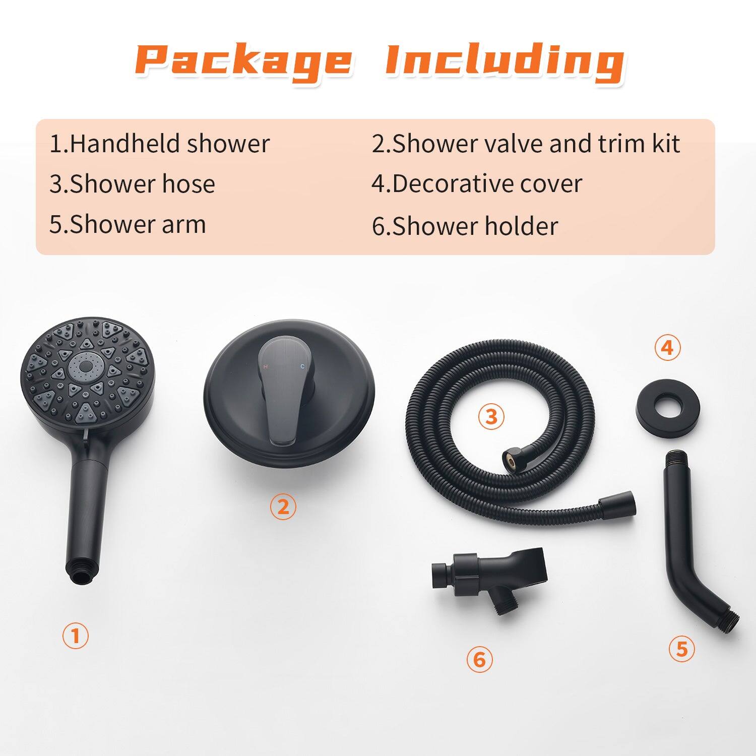 Package Including

1. Handheld shower  
2. Shower valve and trim kit  
3. Shower hose  
4. Decorative cover  
5. Shower arm  
6. Shower holder