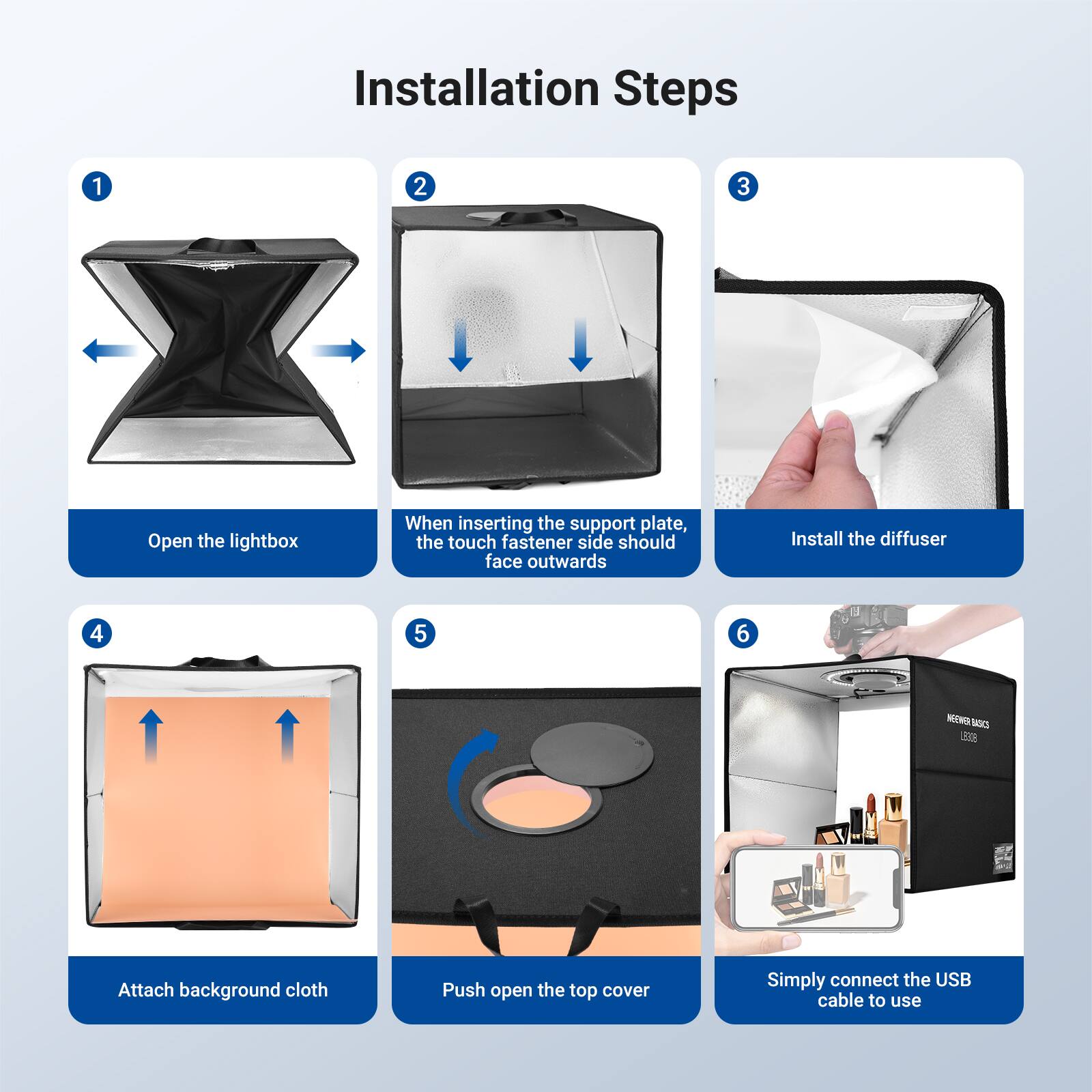 Installation Steps

1. Open the lightbox
2. When inserting the support plate, the touch fastener side should face outwards
3. Install the diffuser
4. Attach background cloth
5. Push open the top cover
6. Simply connect the USB cable to use