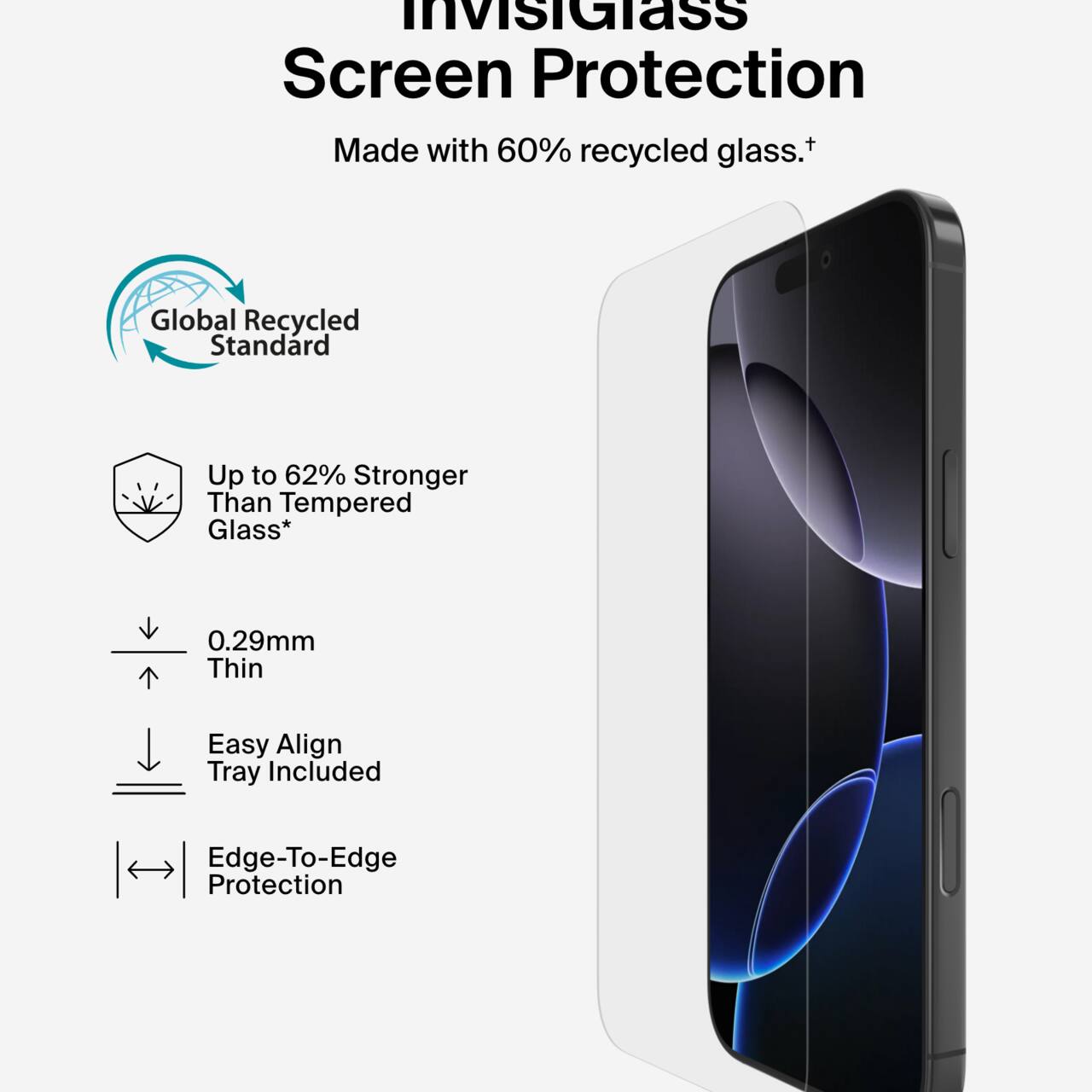 InvisiGlass Screen Protection  
Made with 60% recycled glass.†  

Global Recycled Standard  
Up to 62% Stronger Than Tempered Glass*  
0.29mm Thin  
Easy Align Tray Included  
Edge-To-Edge Protection