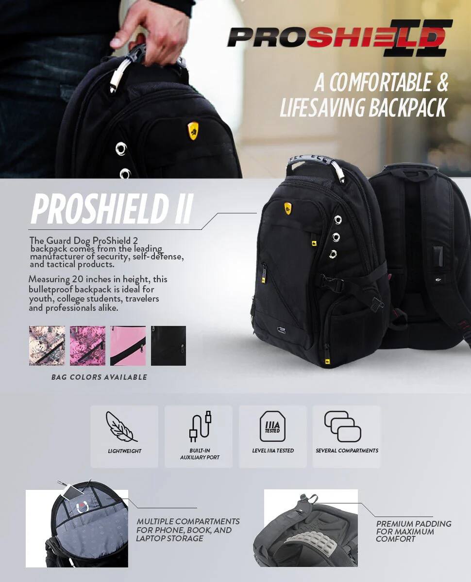 PROSHIELD A COMFORTABLE & LIFESAVING BACKPACK

PROSHIELD II
The Guard Dog ProShield 2 backpack comes from the leading manufacturer of security, self-defense, and tactical products. Measuring 20 inches in height, this bulletproof backpack is ideal for youth, college students, travelers and professionals alike.

BAG COLORS AVAILABLE

IIA TESTED LIGHTWEIGHT BUILT-IN AUXILIARY PORT LEVEL TESTED SEVERAL COMPARTMENTS MULTIPLE COMPARTMENTS FOR PHONE, BOOK, AND LAPTOP STORAGE PREMIUM PADDING FOR MAXIMUM COMFORT