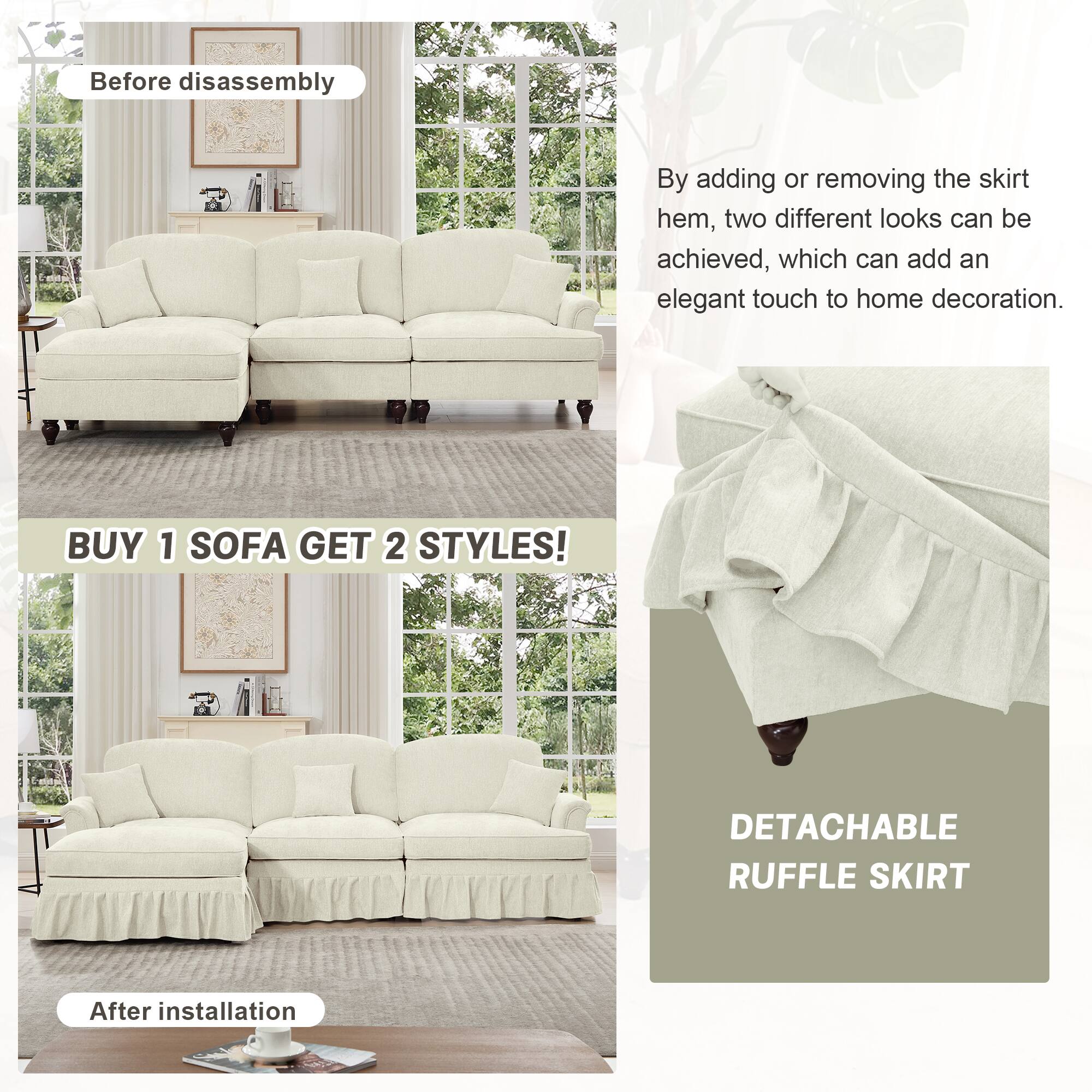 Before disassembly

By adding or removing the skirt hem, two different looks can be achieved, which can add an elegant touch to home decoration.

BUY 1 SOFA GET 2 STYLES!

After installation

DETACHABLE RUFFLE SKIRT