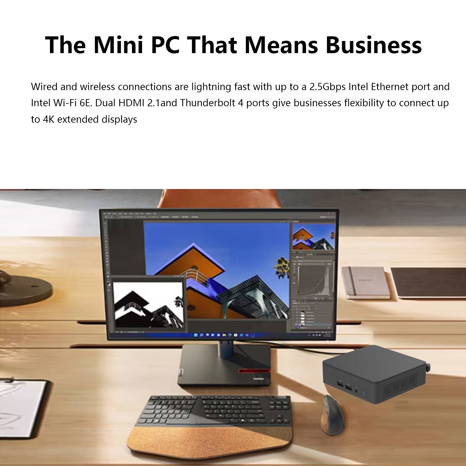 The Mini PC That Means Business

Wired and wireless connections are lightning fast with up to a 2.5Gbps Intel Ethernet port and Intel Wi-Fi 6E. Dual HDMI 2.1 and Thunderbolt 4 ports give businesses flexibility to connect up to 4K extended displays.