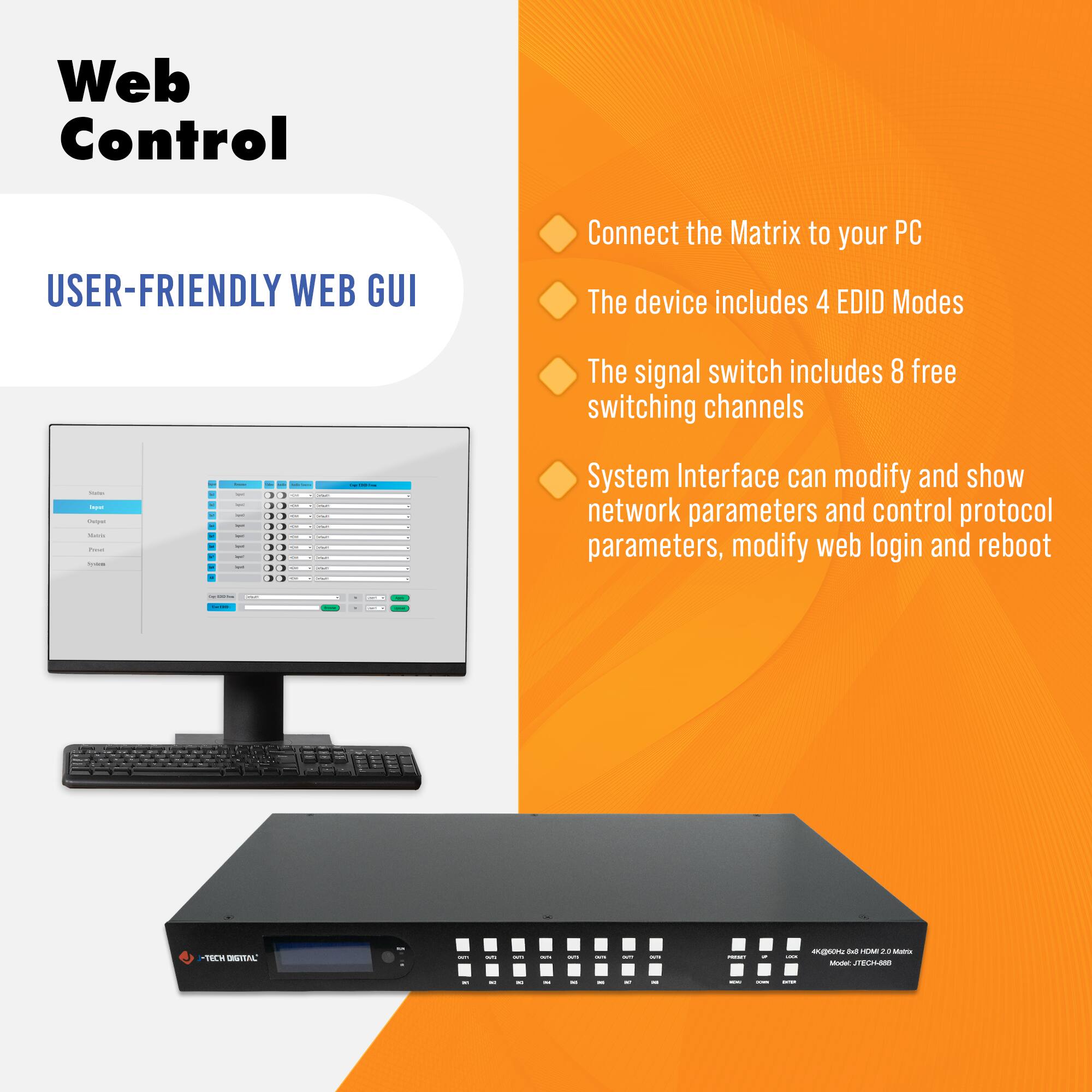 Web Control

USER-FRIENDLY WEB GUI

- Connect the Matrix to your PC
- The device includes 4 EDID Modes
- The signal switch includes 8 free switching channels
- System Interface can modify and show network parameters and control protocol parameters, modify web login and reboot