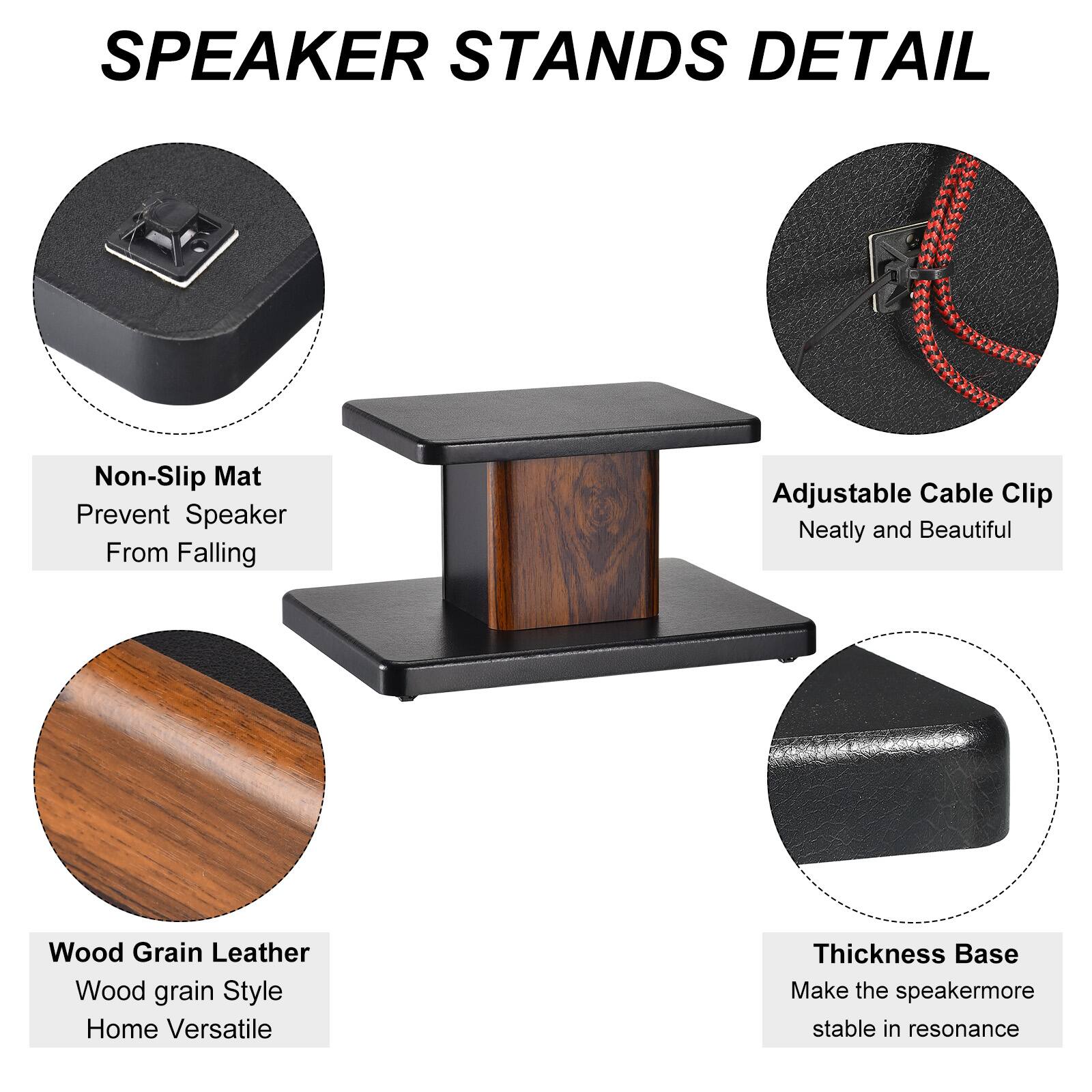 SPEAKER STANDS DETAIL

- Non-Slip Mat
  - Prevent Speaker From Falling

- Adjustable Cable Clip
  - Neatly and Beautiful

- Wood Grain Leather
  - Wood grain Style
  - Home Versatile

- Thickness Base
  - Make the speaker more stable in resonance