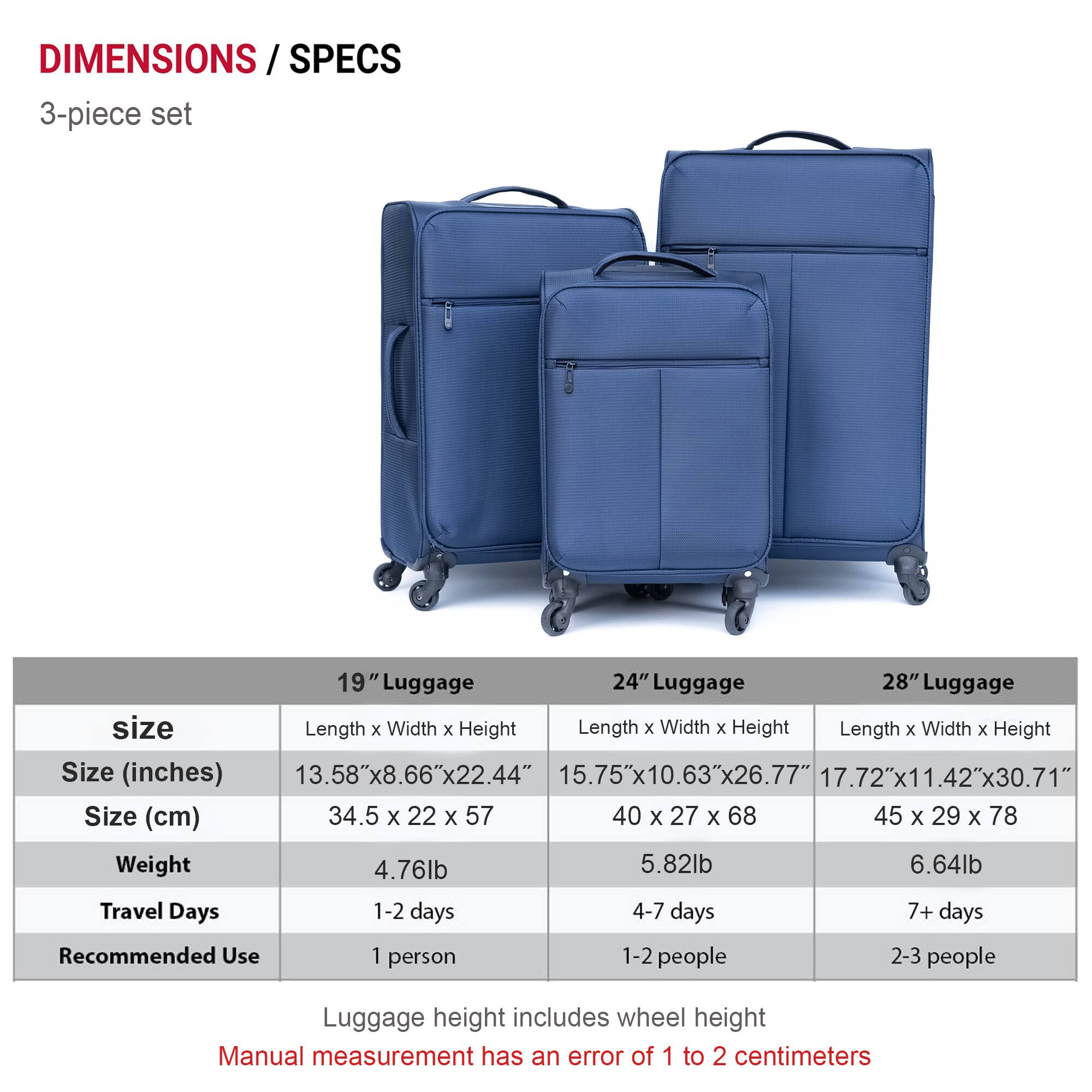 **DIMENSIONS / SPECS**

**3-piece set**

| Size | 19" Luggage | 24" Luggage | 28" Luggage |
|------|-------------|-------------|-------------|
| **Size (inches)** | 13.58"x8.66"x22.44" | 15.75"x10.63"x26.77" | 17.72"x11.42"x30.71" |
| **Size (cm)** | 34.5 x 22 x 57 | 40 x 27 x 68 | 45 x 29 x 78 |
| **Weight** | 4.76lb | 5.82lb | 6.64lb |
| **Travel Days** | 1-2 days | 4-7 days | 7+ days |
| **Recommended Use** | 1 person | 1-2 people | 2-3 people |

*Luggage height includes wheel height*

*Manual measurement has an error of 1 to 2 centimeters*