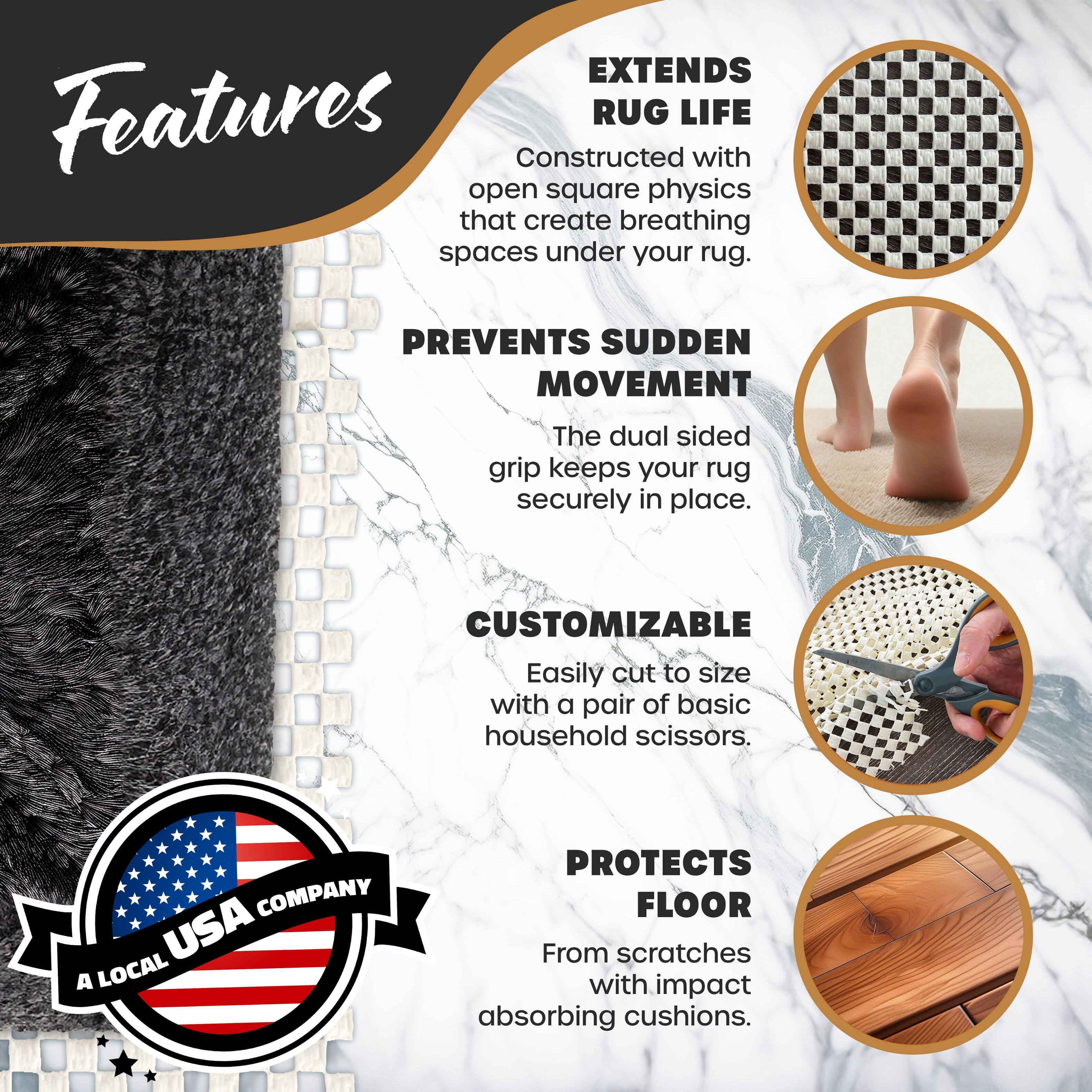**Features**

- **EXTENDS RUG LIFE**  
  Constructed with open square physics that create breathing spaces under your rug.

- **PREVENTS SUDDEN MOVEMENT**  
  The dual sided grip keeps your rug securely in place.

- **CUSTOMIZABLE**  
  Easily cut to size with a pair of basic household scissors.

- **PROTECTS FLOOR**  
  From scratches with impact absorbing cushions.

**COMPANY**  
A LOCAL USA COMPANY