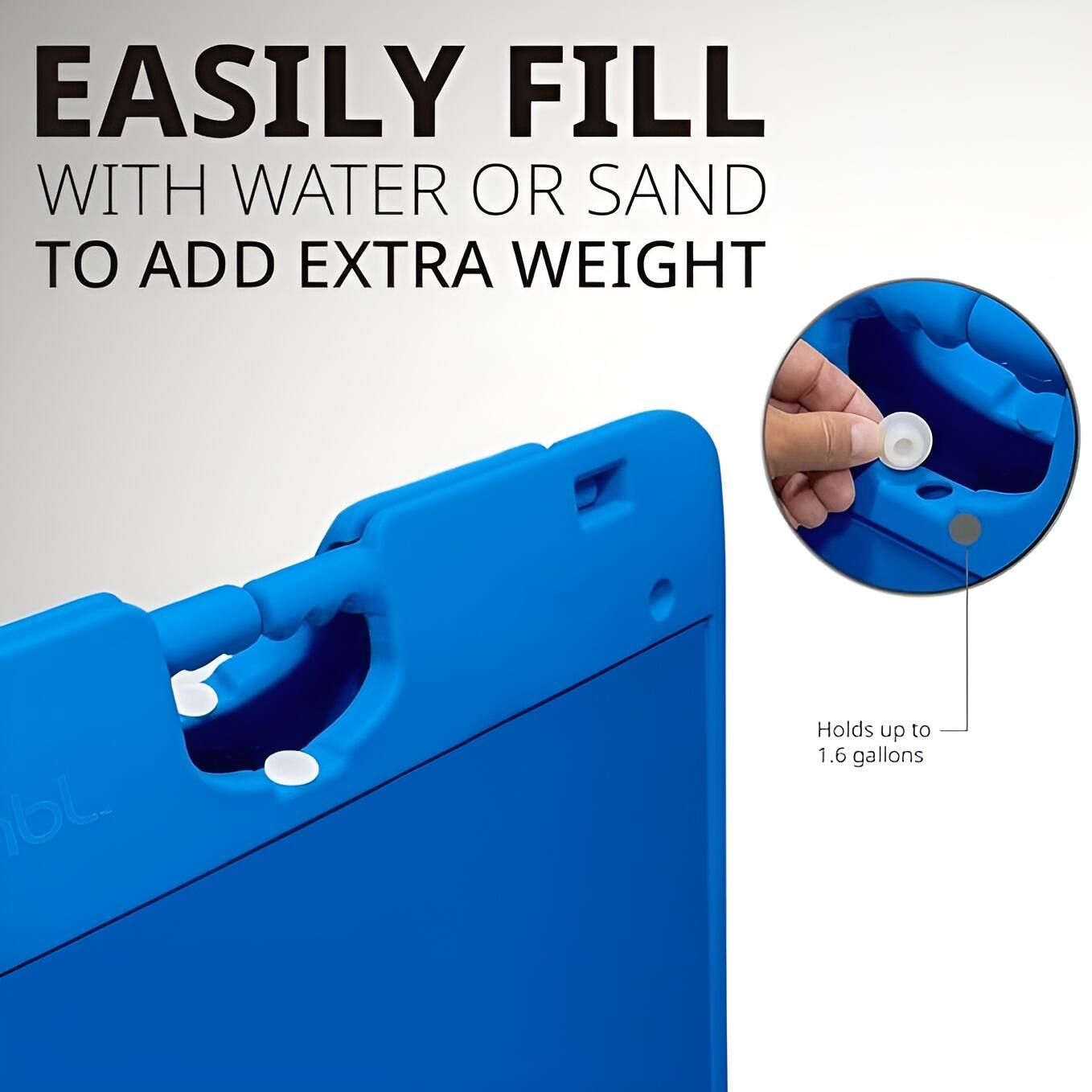 EASILY FILL WITH WATER OR SAND TO ADD EXTRA WEIGHT

Holds up to 1.6 gallons