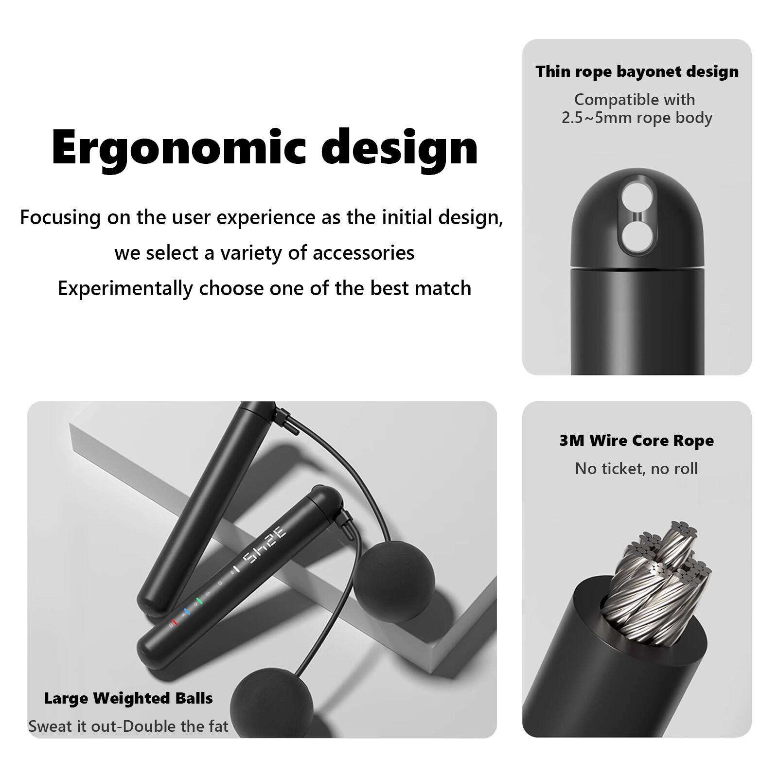 Ergonomic design

Focusing on the user experience as the initial design, we select a variety of accessories. Experimentally choose one of the best match.

- Thin rope bayonet design
  Compatible with 2.5~5mm rope body

- 3M Wire Core Rope
  No ticket, no roll

- Large Weighted Balls
  Sweat it out - Double the fat