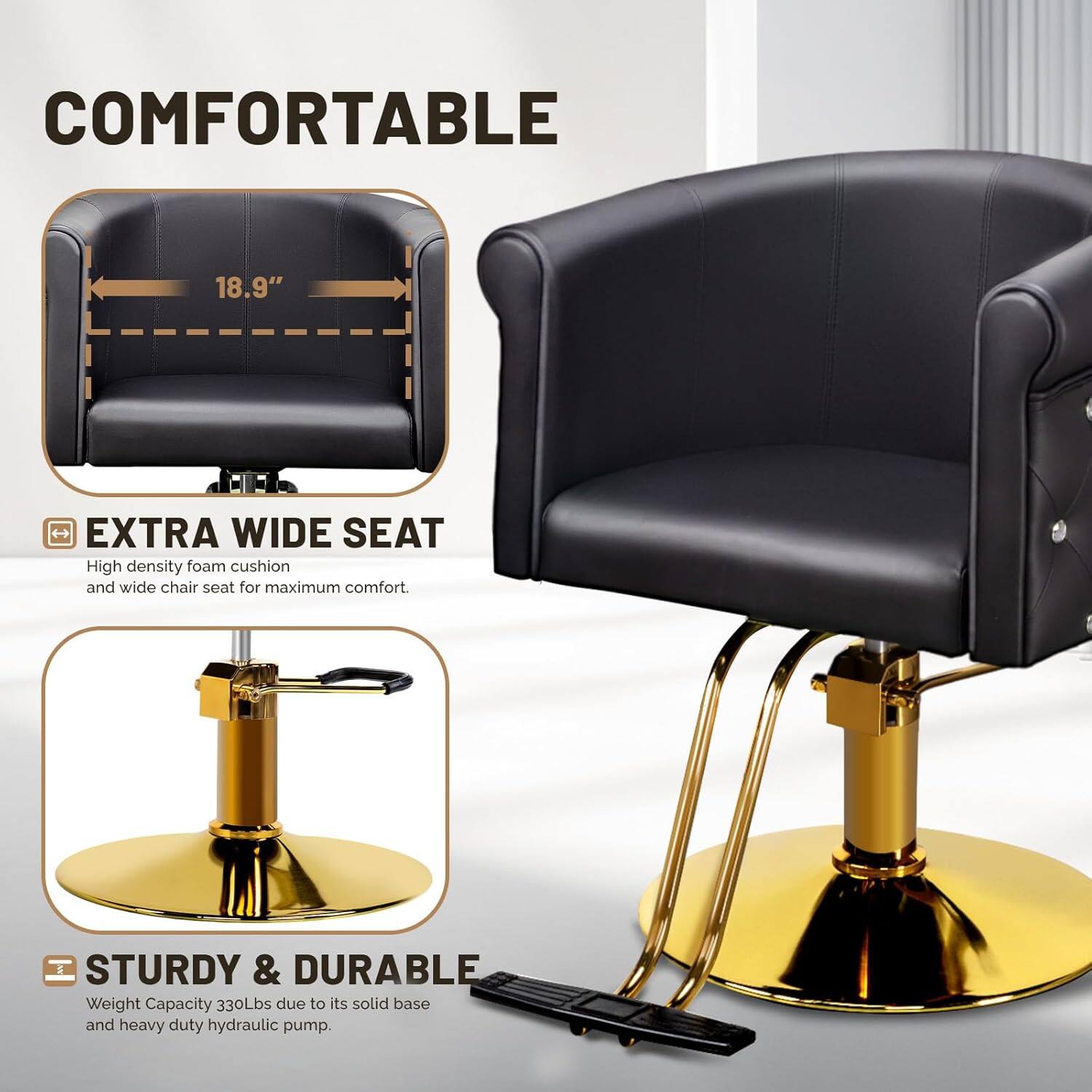 COMFORTABLE 18.9" EXTRA WIDE SEAT  
High density foam cushion and wide chair seat for maximum comfort.  

STURDY & DURABLE  
Weight Capacity 330Lbs due to its solid base and heavy duty hydraulic pump.