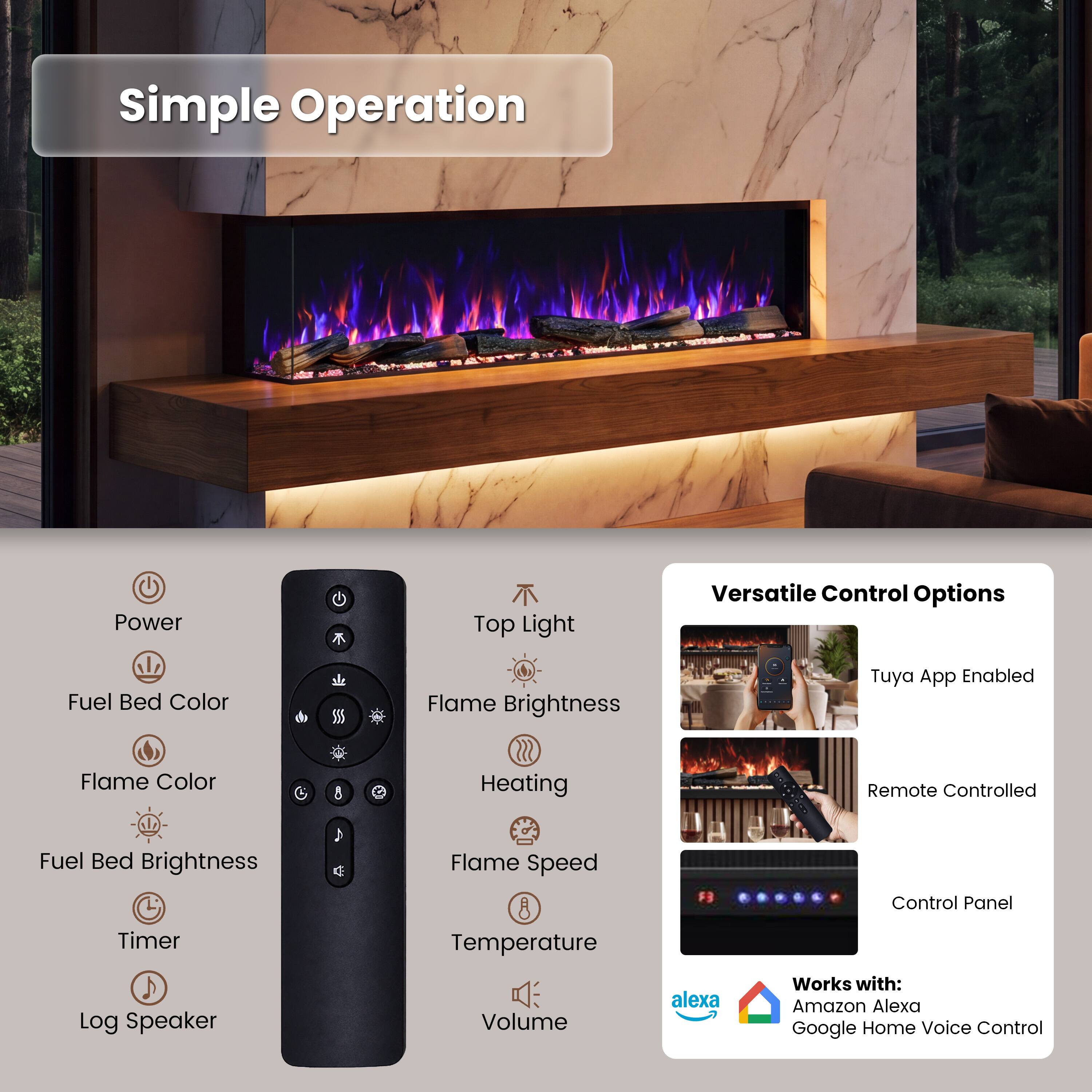 Simple Operation

- Power
- Top Light
- Fuel Bed Color
- Flame Brightness
- Flame Color
- Fuel Bed Brightness
- Timer
- Log Speaker
- Volume

Versatile Control Options

- Tuya App Enabled
- Remote Controlled
- Control Panel

Works with:
- Amazon Alexa
- Google Home Voice Control
