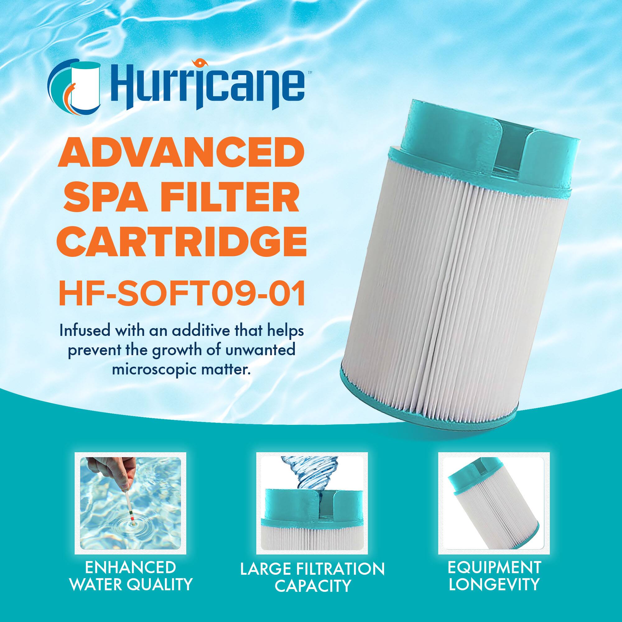 Hurricane  
ADVANCED SPA FILTER CARTRIDGE  
HF-SOFT09-01  

Infused with an additive that helps prevent the growth of unwanted microscopic matter.  

ENHANCED WATER QUALITY  
LARGE FILTRATION CAPACITY  
EQUIPMENT LONGEVITY