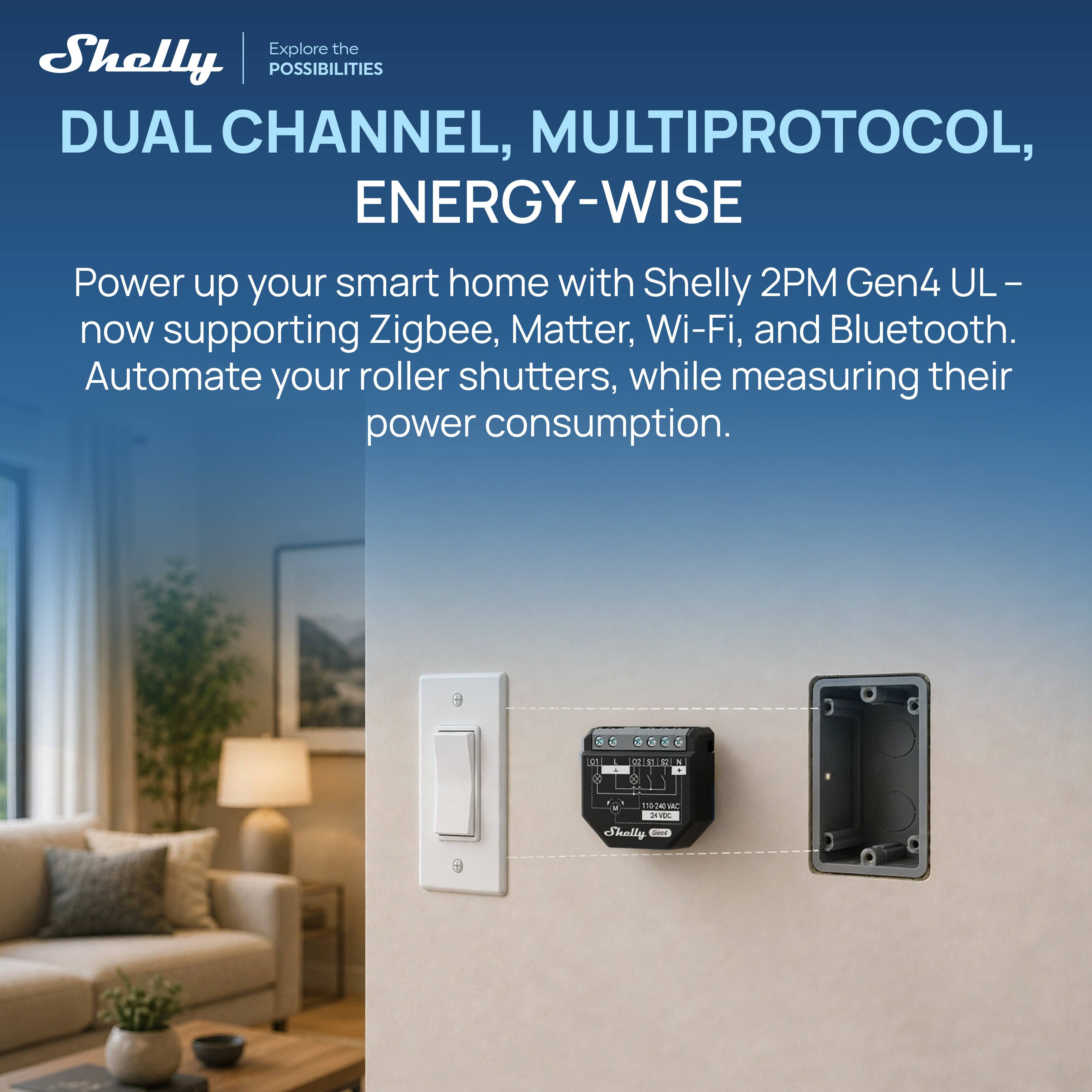 Explore the Shelly POSSIBILITIES DUAL CHANNEL, MULTIPROTOCOL, ENERGY-WISE

Power up your smart home with Shelly 2PM Gen4 UL - now supporting Zigbee, Matter, Wi-Fi, and Bluetooth. Automate your roller shutters, while measuring their power consumption.
