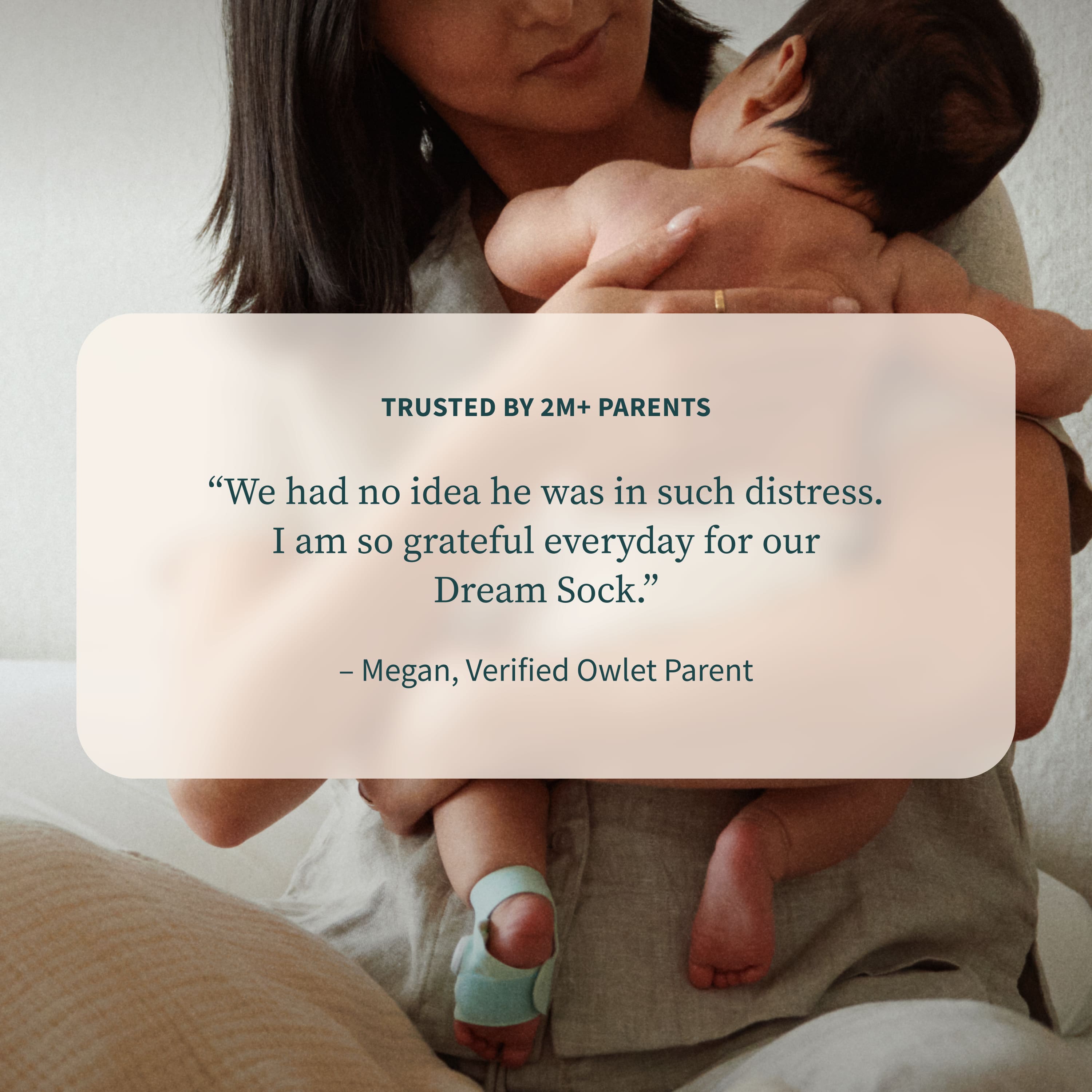 TRUSTED BY 2M+ PARENTS
“We had no idea he was in such distress. I am so grateful everyday for our Dream Sock.”
— Megan, Verified Owlet Parent