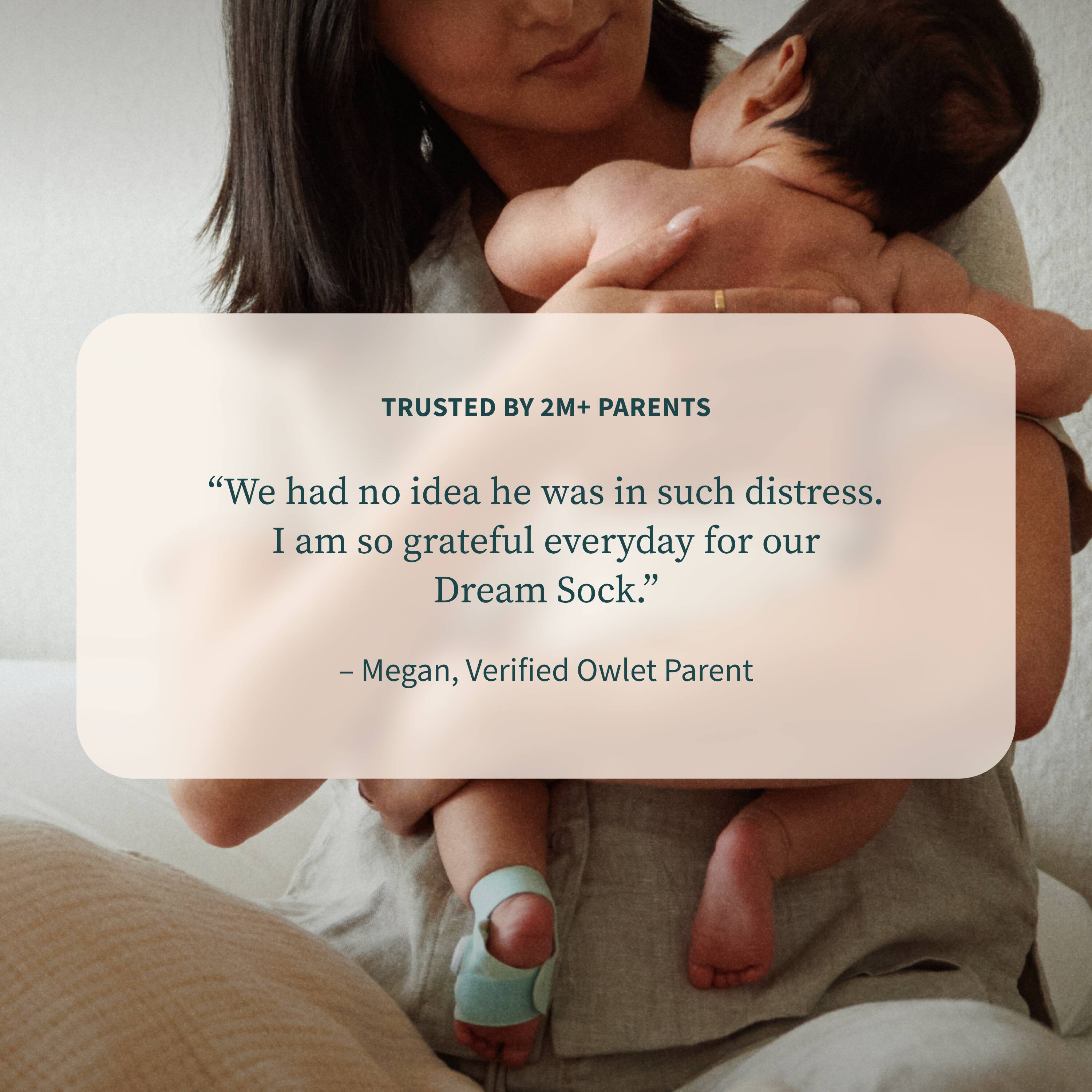 TRUSTED BY 2M+ PARENTS

“We had no idea he was in such distress. I am so grateful everyday for our Dream Sock.”

— Megan, Verified Owlet Parent