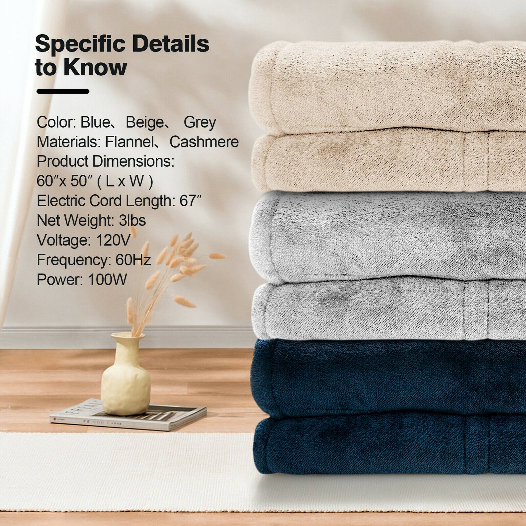 Specific Details to Know:

* Color: Blue, Beige, and Grey
* Materials: Flannel, Cashmere
* Product Dimensions: 60"x 50" (L x W)
* Electric Cord Length: 67"
* Net Weight: 3lbs
* Voltage: 120V
* Frequency: 60Hz
* Power: 100W
