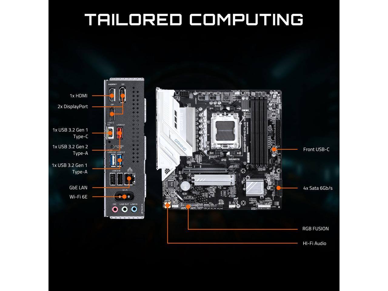 TAILORED COMPUTING

1x HDMI  
2x DisplayPort  
1x USB 3.2 Gen 1 Type-C  
1x USB 3.2 Gen 2 Type-A  
1x USB 3.2 Gen 1 Type-A  
GbE LAN  
Wi-Fi 6E  
Front USB-C  
4x SATA 6Gb/s  
RGB FUSION  
Hi-Fi Audio