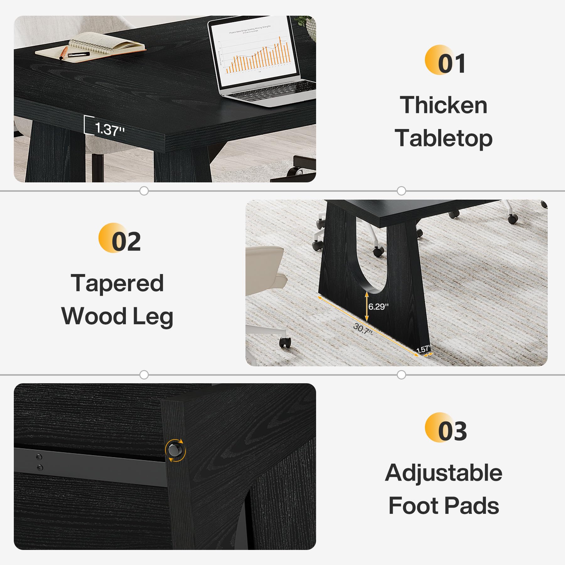 01
1.37"
Thicken Tabletop
02
Tapered Wood Leg
6.29" 30.7"
1.57"
03
Adjustable Foot Pads
