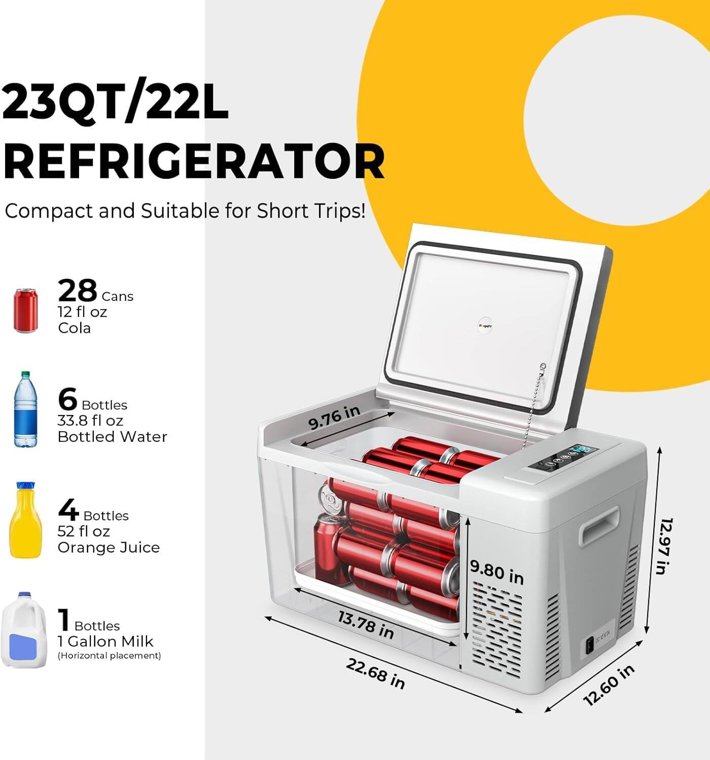 23QT/22L REFRIGERATOR  
Compact and Suitable for Short Trips!  

- 28 Cans 12 fl oz Cola  
- 6 Bottles 33.8 fl oz Bottled Water  
- 4 Bottles 52 fl oz Orange Juice  
- 1 Bottle 1 Gallon Milk (Horizontal placement)  

Dimensions:  
- 9.76 in  
- 9.80 in  
- 12.97 in  
- 13.78 in  
- 22.68 in  
- 12.60 in