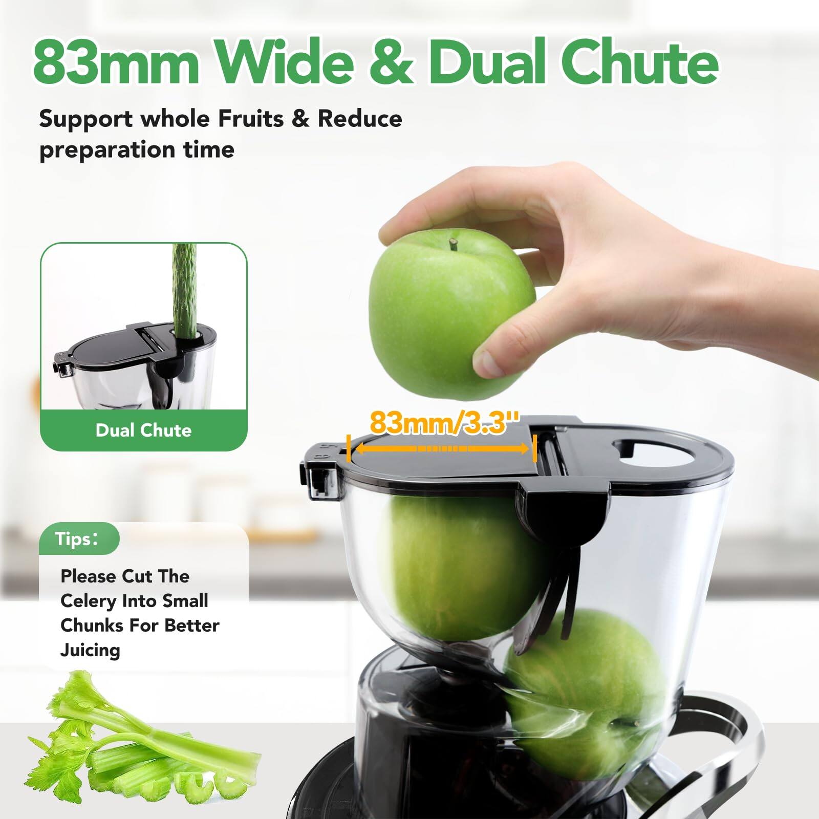 83mm Wide & Dual Chute

Support whole Fruits & Reduce preparation time

Dual Chute

83mm/3.3"

Tips:
Please Cut The Celery Into Small Chunks For Better Juicing