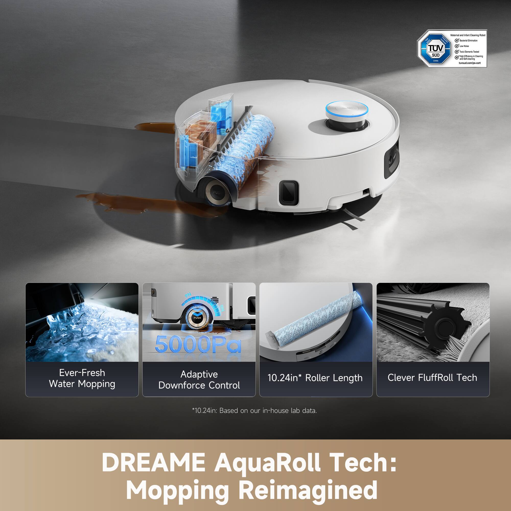- Ever-Fresh Water Mopping
- Adaptive Downforce Control
- 10.24in* Roller Length
- Clever FluffRoll Tech

*10.24in: Based on our in-house lab data

5000Pa

DREAME AquaRoll Tech: Mopping Reimagined

TUV SUD
- Material and Chemical Safety
- Electrical Safety
- EMC
- Wireless
- Water Testing
- TÜV Rheinland