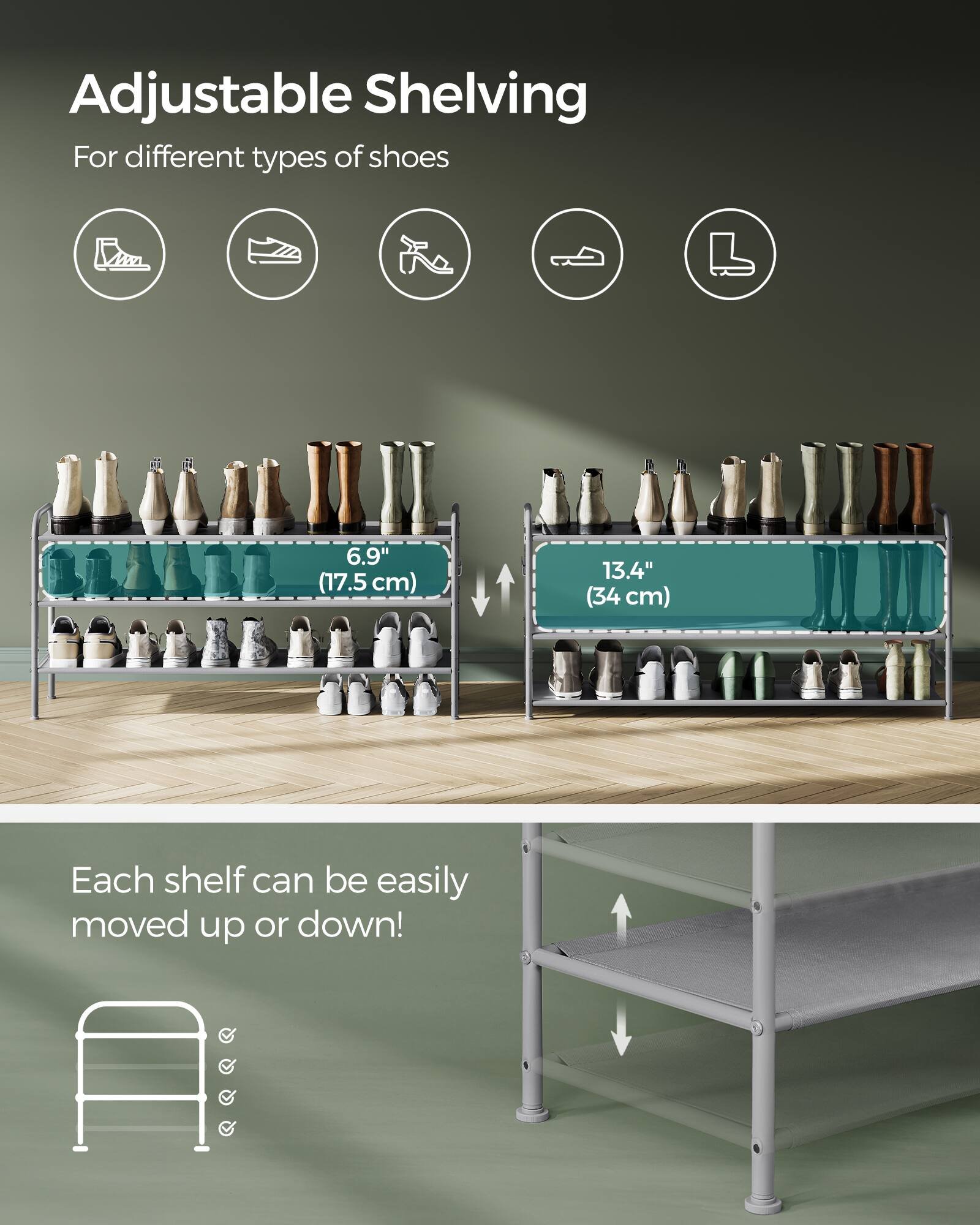 Adjustable Shelving  
For different types of shoes  

6.9" (17.5 cm)  
13.4" (34 cm)  

Each shelf can be easily moved up or down!