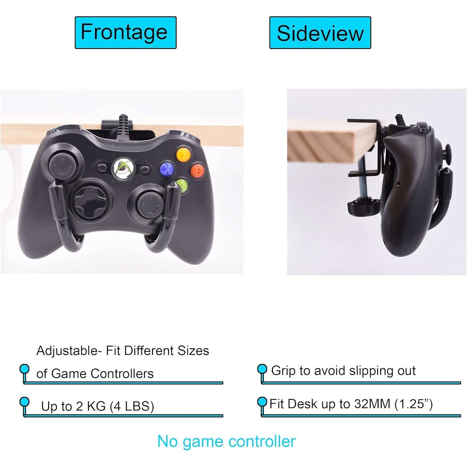 Frontage

Adjustable- Fit Different Sizes of Game Controllers  
Up to 2 KG (4 LBS)

Sideview

Grip to avoid slipping out  
Fit Desk up to 32MM (1.25")

No game controller