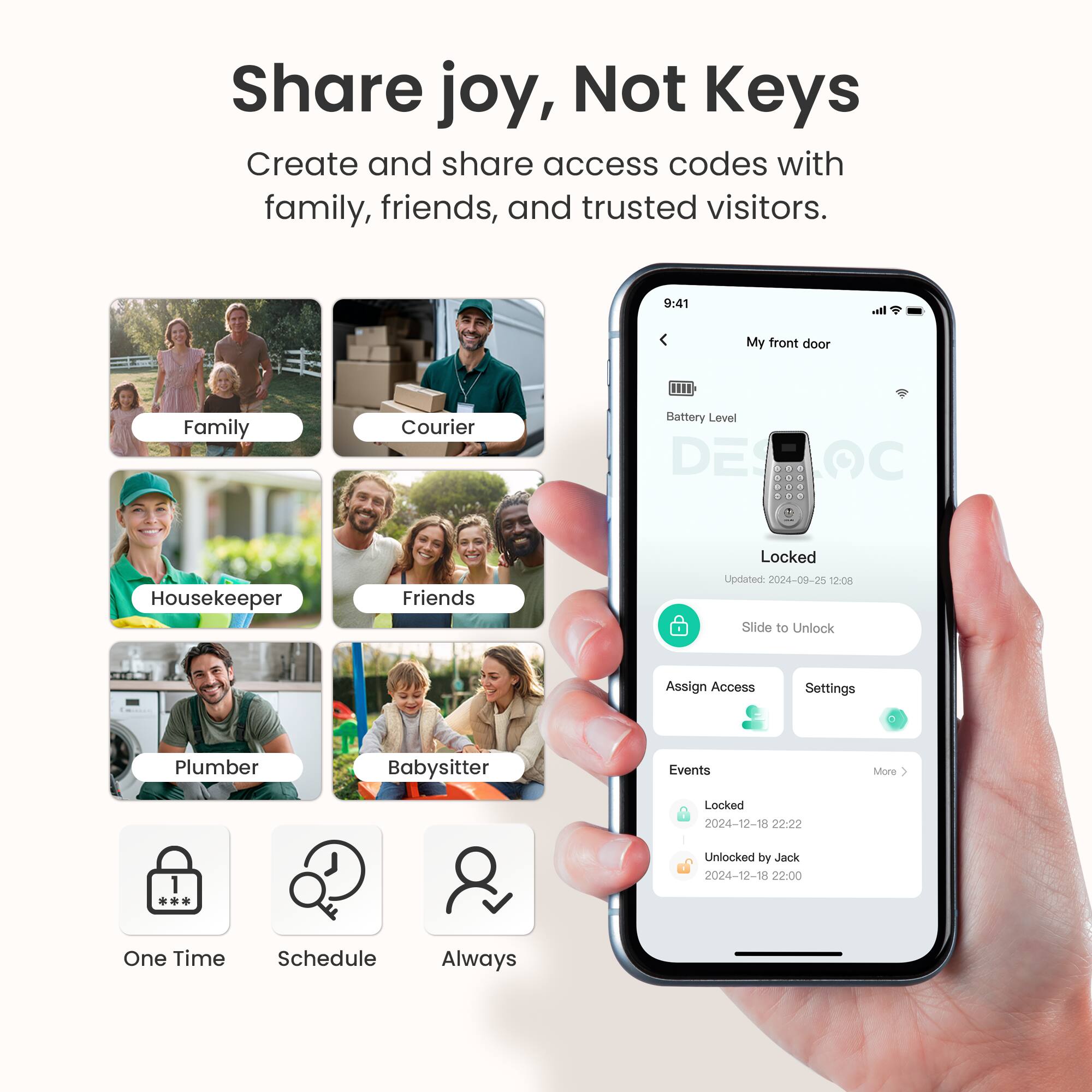 Share joy, Not Keys  
Create and share access codes with family, friends, and trusted visitors.

- Family
- Courier
- Housekeeper
- Friends
- Plumber
- Babysitter

One Time Schedule Always

My front door  
Battery Level  
Locked  
Updated 2024-09-25 12:08  
Slide to Unlock  
Assign Access Settings  
Events  
Locked  
2024-12-18 22:22  
Unlocked by Jack  
2024-12-18 22:00
