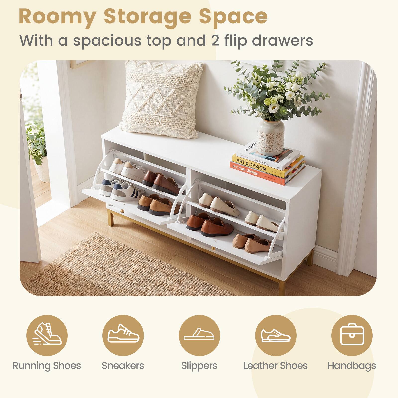 Roomy Storage Space  
With a spacious top and 2 flip drawers  

Running Shoes  
Sneakers  
Slippers  
Leather Shoes  
Handbags