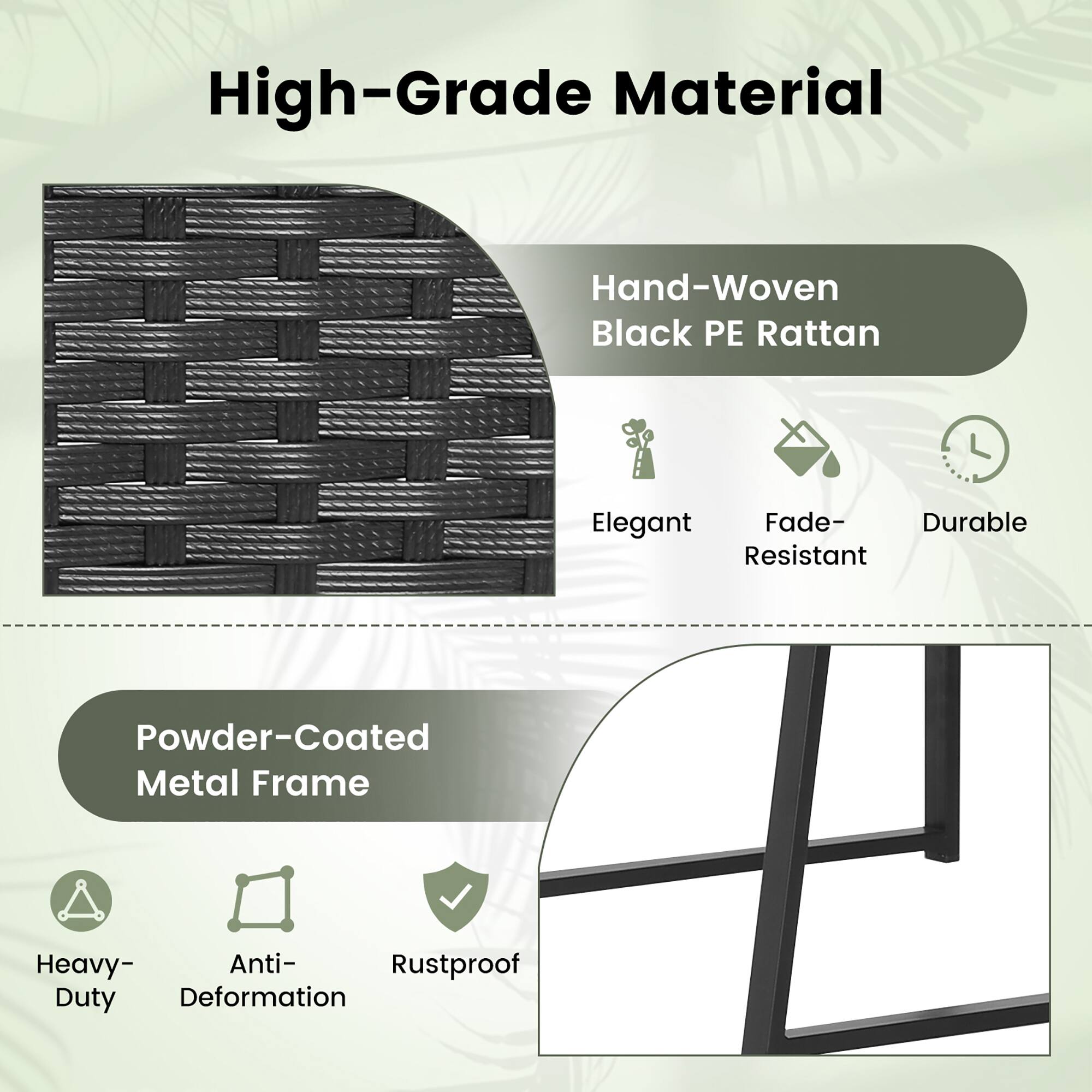 High-Grade Material
Hand-Woven Black PE Rattan
Elegant
Fade-Resistant
Powder-Coated Metal Frame
Heavy-Duty
Anti-Deformation
Rustproof