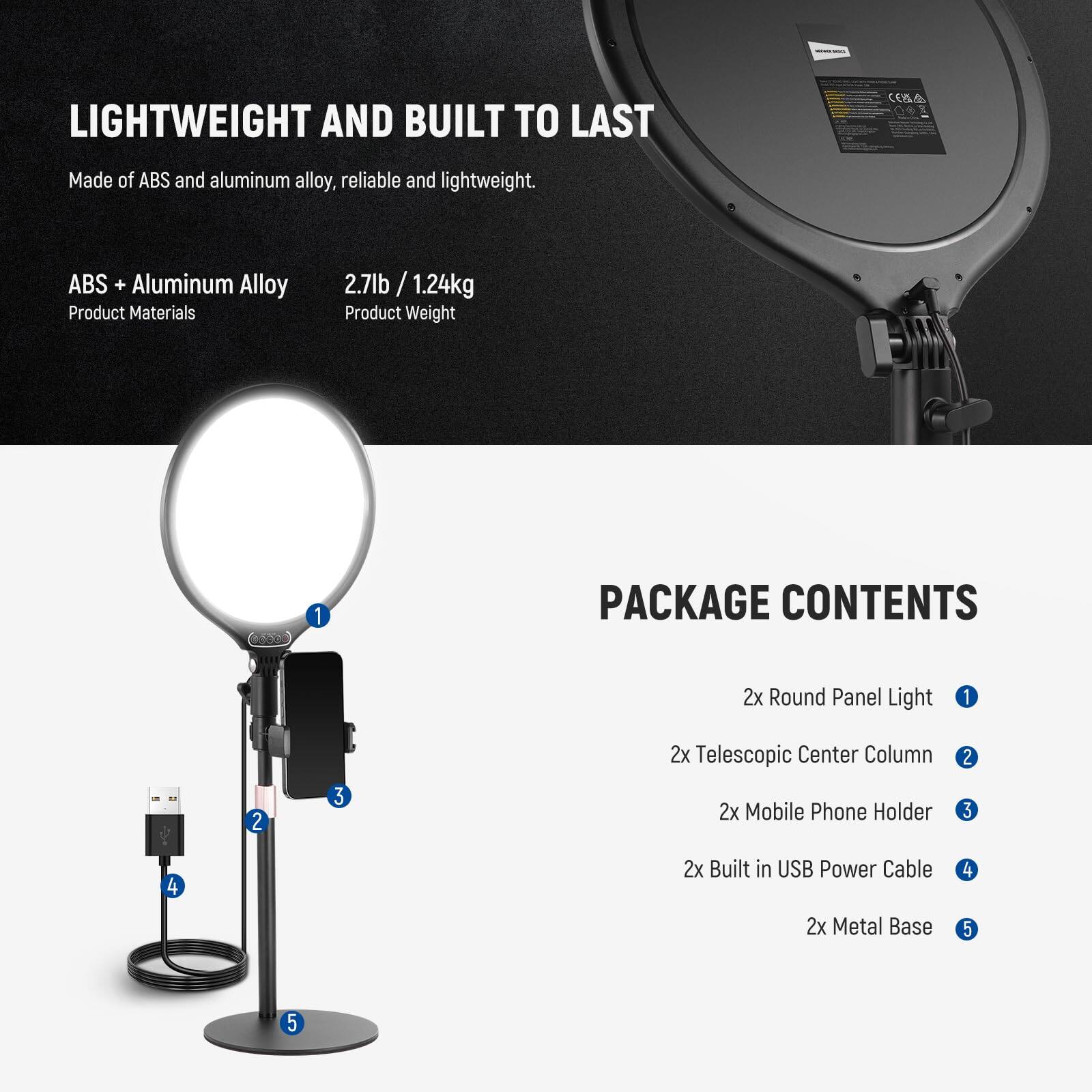 LIGHTWEIGHT AND BUILT TO LAST  
Made of ABS and aluminum alloy, reliable and lightweight.  
ABS + Aluminum Alloy  
Product Materials  
2.7lb / 1.24kg  
Product Weight  

PACKAGE CONTENTS  
2x Round Panel Light  
2x Telescopic Center Column  
2x Mobile Phone Holder  
2x Built in USB Power Cable  
2x Metal Base