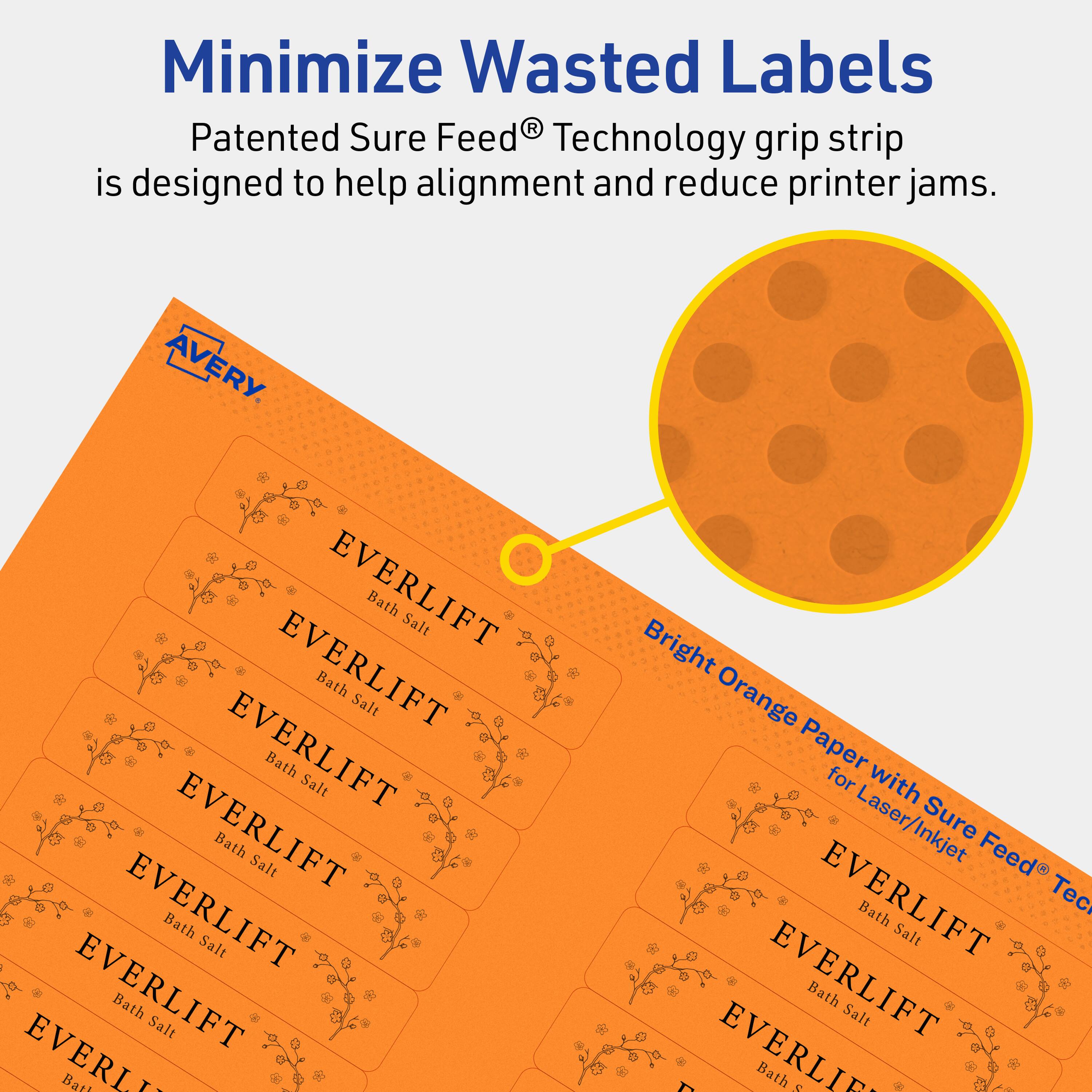 Minimize Wasted Labels

Patented Sure Feed® Technology grip strip is designed to help alignment and reduce printer jams.

AVERY

EVERLIFT Bath Salt

EVERLIFT Bath Salt

EVERLIFT Bath Salt

EVERLIFT Bath Salt

EVERLIFT Bath Salt

EVERLIFT Bath Salt

EVERLIFT Bath Salt

Bright Orange Paper for Laser/Inkjet Sure Feed® Technology