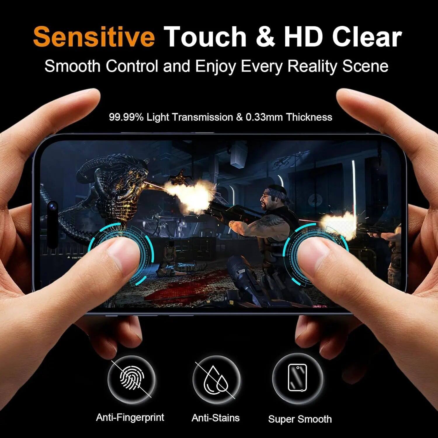 Sensitive Touch & HD Clear  
Smooth Control and Enjoy Every Reality Scene  

99.99% Light Transmission & 0.33mm Thickness  

Anti-Fingerprint  
Anti-Stains  
Super Smooth