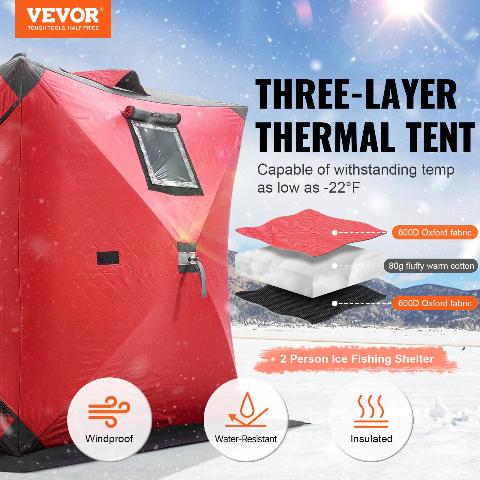 VEVOR  
TOUGH TOOLS, HALF PRICE  

THREE-LAYER THERMAL TENT  
Capable of withstanding temp as low as -22°F  

600D Oxford fabric  
80g fluffy warm cotton  
600D Oxford fabric  

2 Person Ice Fishing Shelter  

Windproof  
Water-Resistant  
Insulated
