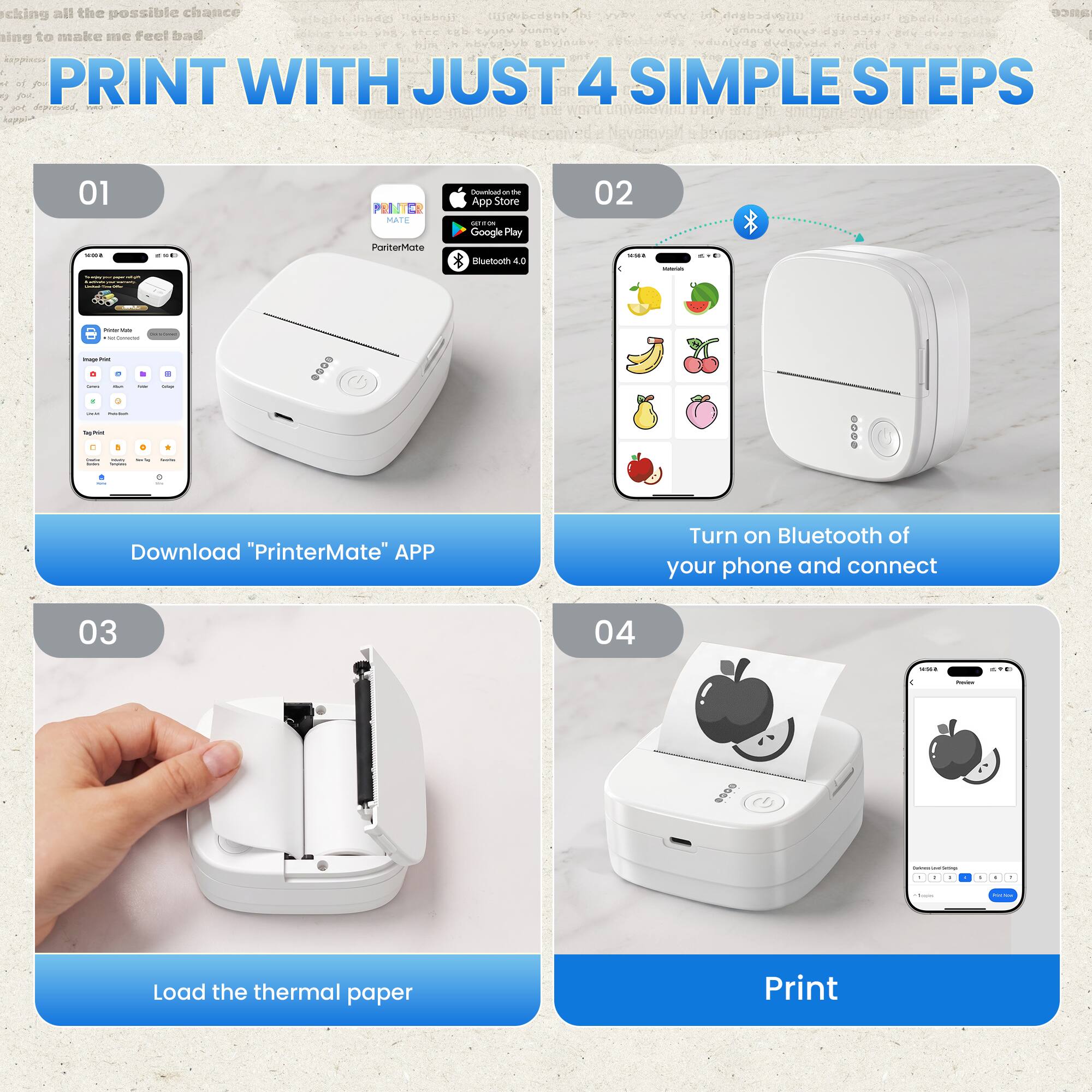 Taking all the possible chance  
trying to make me feel bad

PRINT WITH JUST 4 SIMPLE STEPS

01  
PONTER MATE  
PartnerMate  
Download be App Store onion Google Play Bluetooth 4.0

02  
Turn on Bluetooth of your phone and connect

03  
Load the thermal paper

04  
Print