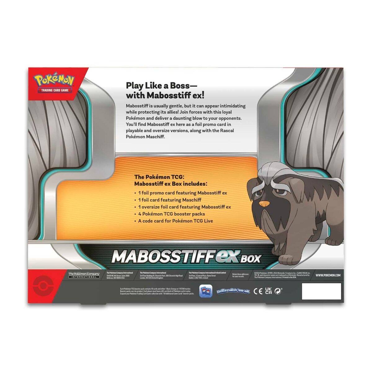 **Pokémon Trading Card Game**

**Play Like a Boss— with Mabosstiff ex!**

Mabosstiff is usually gentle, but it can appear intimidating while protecting its allies! Join forces with this loyal Pokémon and deliver a daunting blow to your opponents. You'll find Mabosstiff ex here as a foil promo card in playable and oversize versions, along with the Rascal Pokémon Maschiff.

**The Pokémon TCG: Mabosstiff ex Box includes:**
- 1 foil promo card featuring Mabosstiff ex
- 1 foil card featuring Maschiff
- 1 oversize foil card featuring Mabosstiff ex
- 4 Pokémon TCG booster packs
- A code card for Pokémon TCG Live

**MABOSSIFFEX BOX**

**www.pokemon.com**

**UK CA**