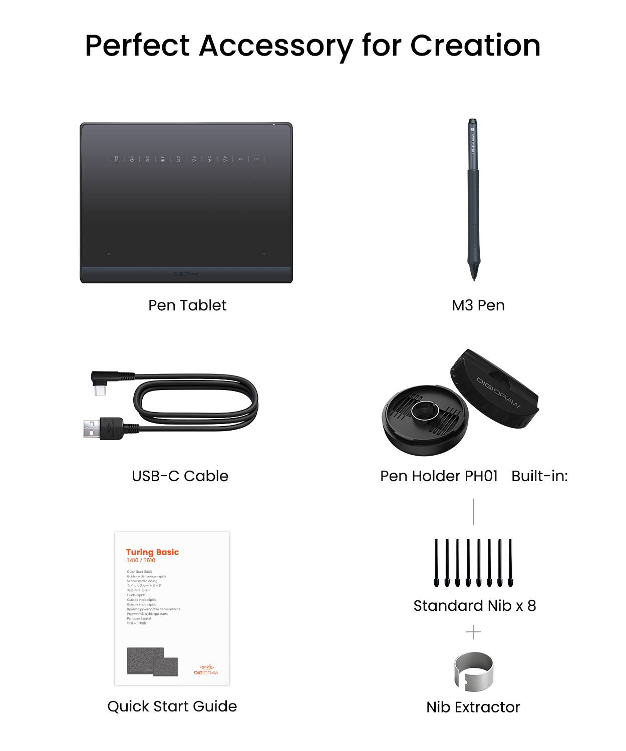Perfect Accessory for Creation

- Pen Tablet
- M3 Pen
- USB-C Cable
- Pen Holder PH01
- Built-in: Turing Basic 1410 ESIO
- Standard Nib x 8
- Nib Extractor
- Quick Start Guide
