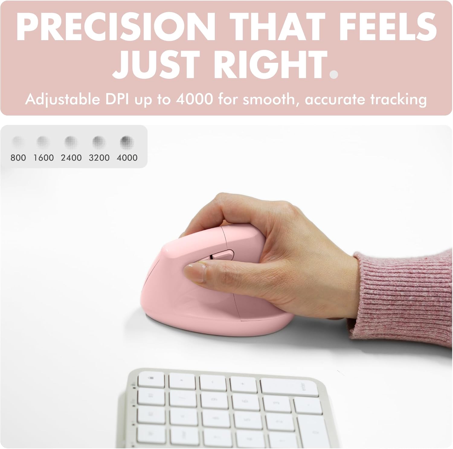 PRECISION THAT FEELS JUST RIGHT.  
Adjustable DPI up to 4000 for smooth, accurate tracking  
800 1600 2400 3200 4000