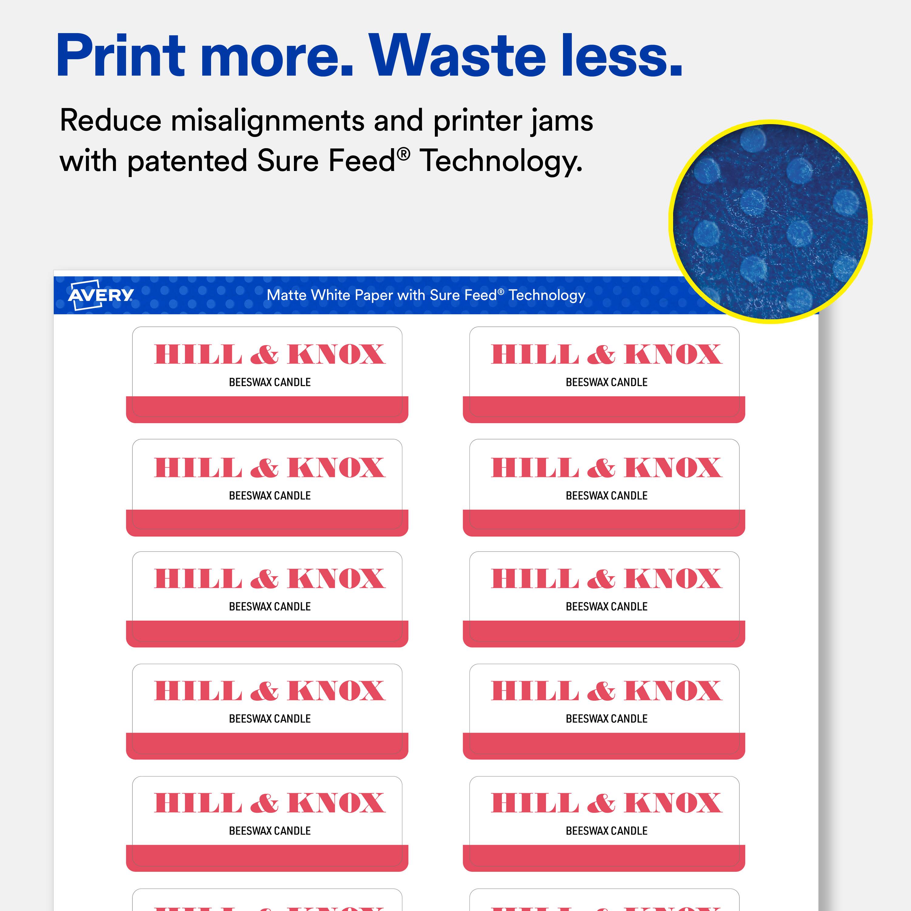 Print more. Waste less.  
Reduce misalignments and printer jams with patented Sure Feed® Technology.  

AVERY  
Matte White Paper with Sure Feed® Technology  

HILL & KNOX  
BEESWAX CANDLE  

HILL & KNOX  
BEESWAX CANDLE  

HILL & KNOX  
BEESWAX CANDLE  

HILL & KNOX  
BEESWAX CANDLE  

HILL & KNOX  
BEESWAX CANDLE  

HILL & KNOX  
BEESWAX CANDLE  

HILL & KNOX  
BEESWAX CANDLE  

HILL & KNOX  
BEESWAX CANDLE  

HILL & KNOX  
BEESWAX CANDLE  

HILL & KNOX  
BEESWAX CANDLE  

HILL & KNOX  
BEESWAX CANDLE  

HILL & KNOX  
BEESWAX CANDLE  

HILL & KNOX  
BEESWAX CANDLE  

HILL & KNOX  
BEESWAX CANDLE  

HILL & KNOX  
BEESWAX CANDLE  

HILL & KNOX  
BEESWAX