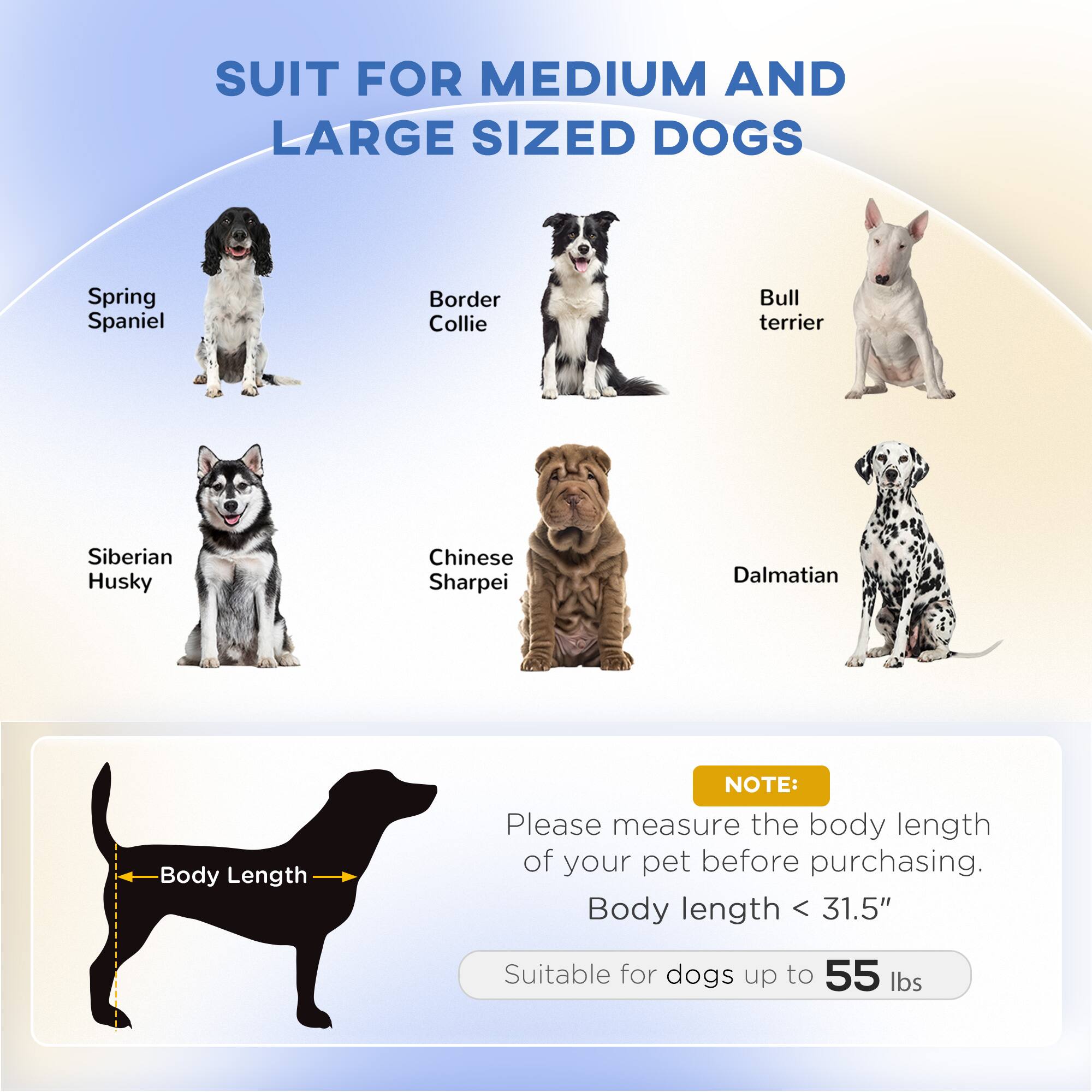 SUIT FOR MEDIUM AND LARGE SIZED DOGS

- Spring Spaniel
- Border Collie
- Bull terrier
- Siberian Husky
- Chinese Sharpei
- Dalmatian

NOTE: Please measure the body length of your pet before purchasing.

Body length < 31.5"

Suitable for dogs up to 55 lbs
