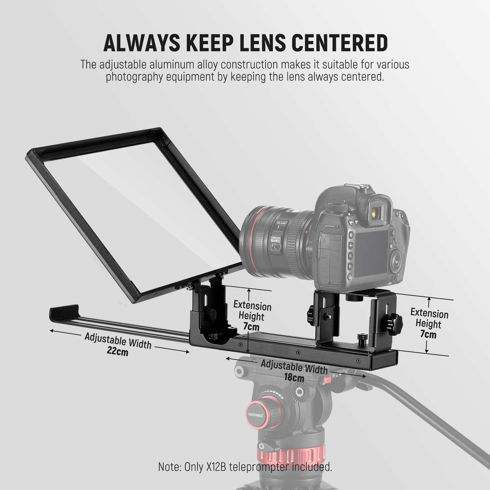 ALWAYS KEEP LENS CENTERED

The adjustable aluminum alloy construction makes it suitable for various photography equipment by keeping the lens always centered.

- Adjustable Width: 22cm
- Extension Height: 7cm
- Adjustable Width: 18cm
- Extension Height: 7cm

Note: Only X12B teleprompter included.