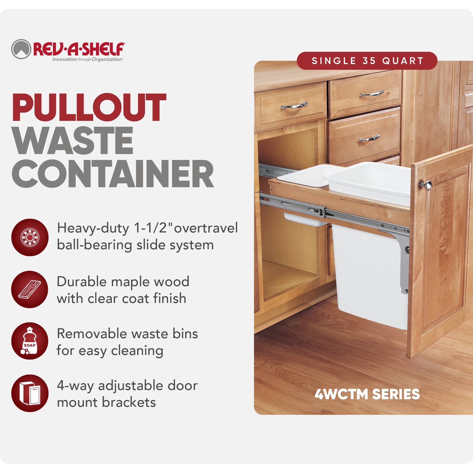 REV-A-SHELF  
Innovation through Organization  

PULLOUT WASTE CONTAINER  

SINGLE 35 QUART  

- Heavy-duty 1-1/2" overtravel ball-bearing slide system  
- Durable maple wood with clear coat finish  
- Removable waste bins for easy cleaning  
- 4-way adjustable door mount brackets  

4WCTM SERIES
