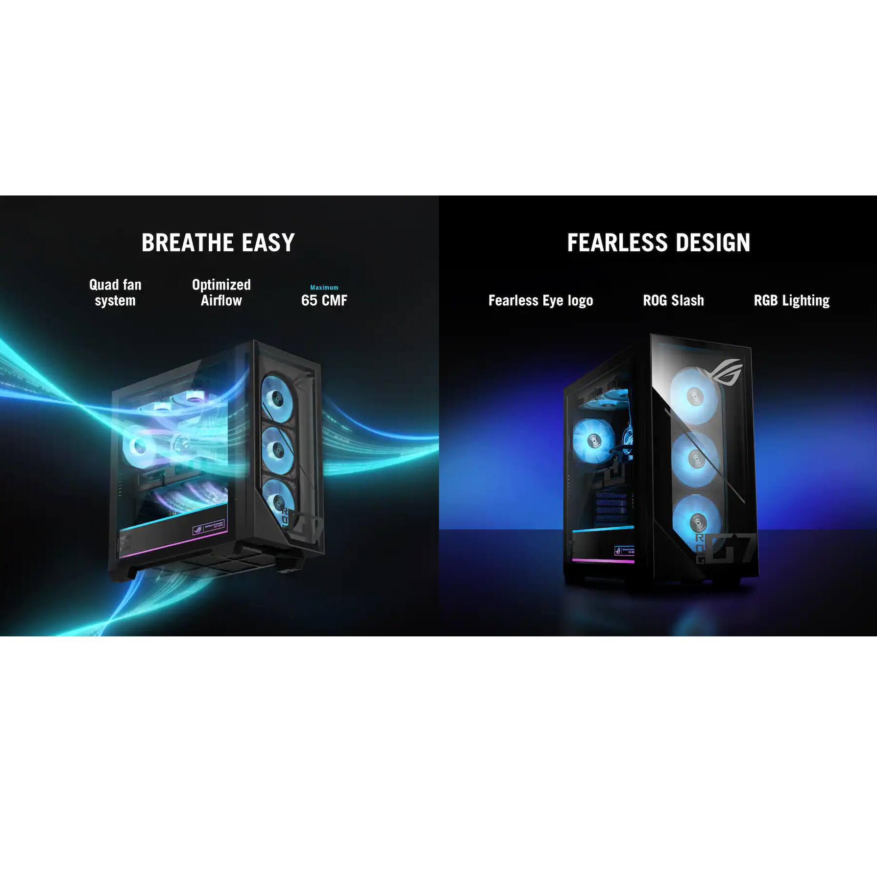 BREATHE EASY  
- Quad fan system  
- Optimized Airflow  
- 65 CMF  

FEARLESS DESIGN  
- Fearless Eye logo  
- ROG Slash  
- RGB Lighting