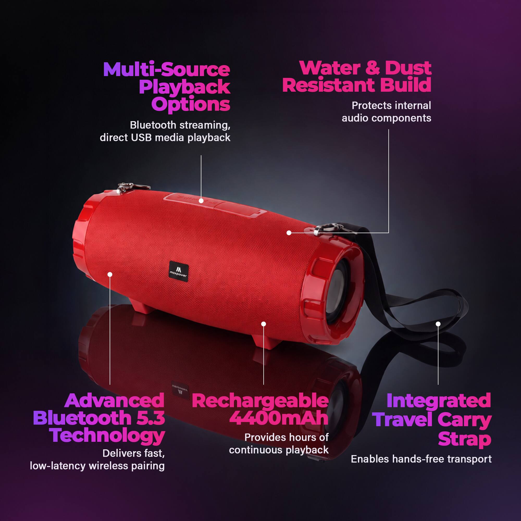 Multi-Source Playback Options  
Bluetooth streaming, direct USB media playback  

Water & Dust Resistant Build  
Protects internal audio components  

Advanced Bluetooth 5.3 Technology  
Delivers fast, low-latency wireless pairing  

Rechargeable 4400mAh  
Provides hours of continuous playback  

Integrated Travel Carry Strap  
Enables hands-free transport