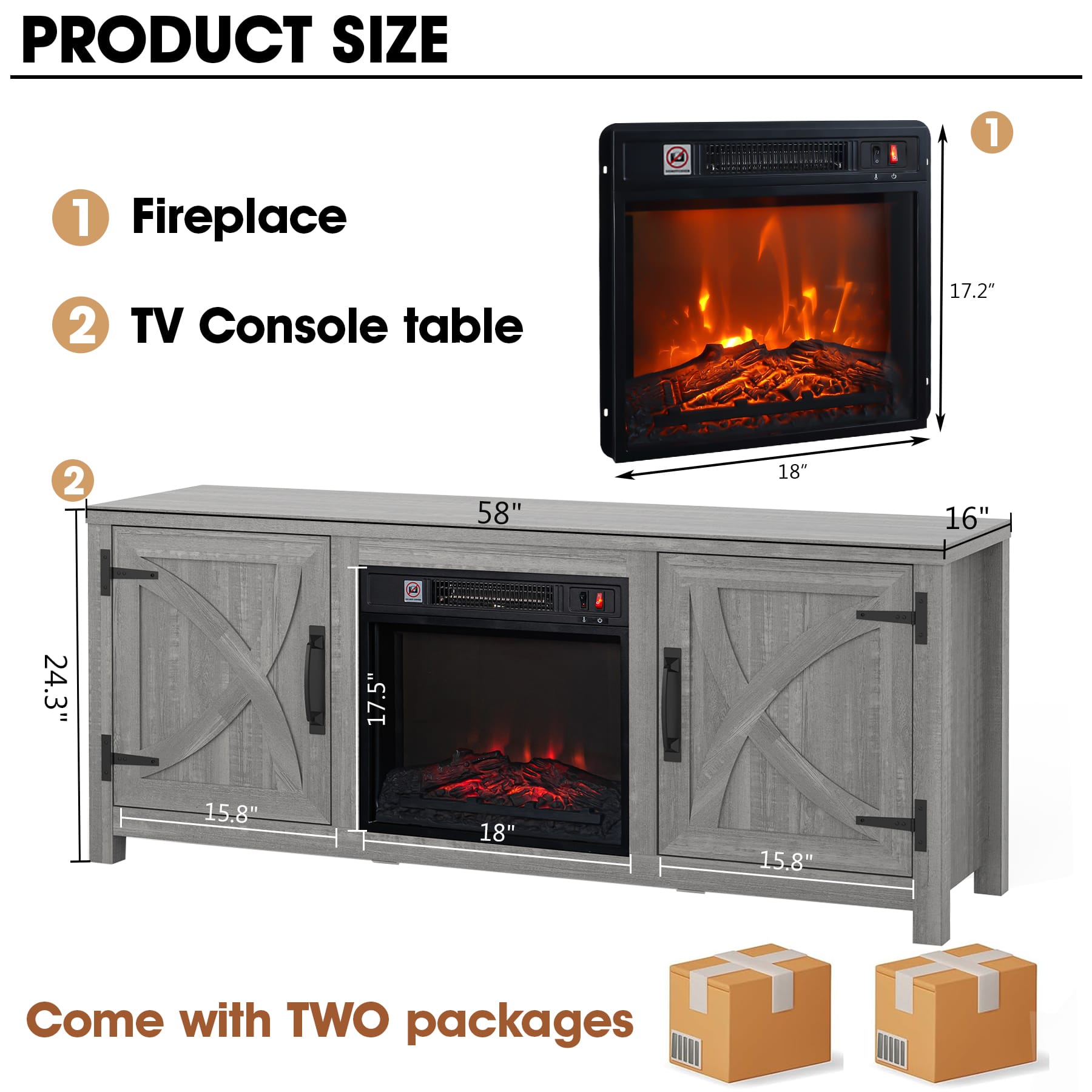 PRODUCT SIZE
1. Fireplace
- Height: 17.2"
- Width: 18"
- Depth: 16"
2. TV Console table
- Height: 24.3"
- Width: 58"
- Depth: 17.5"
- Shelf Depth: 15.8"
Come with TWO packages