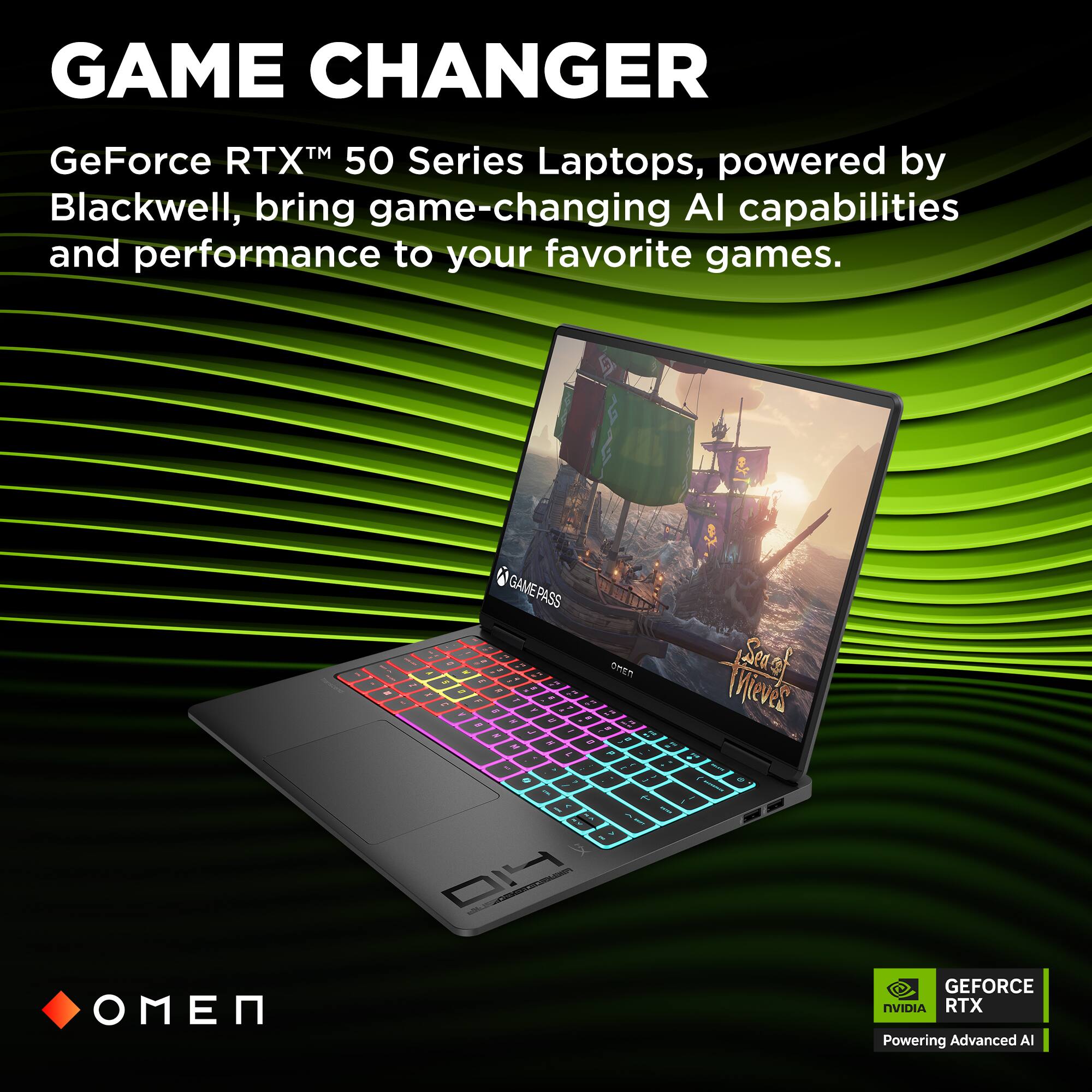 GAME CHANGER  
GeForce RTX™ 50 Series Laptops, powered by Blackwell, bring game-changing AI capabilities and performance to your favorite games.  
- GAMEPASS  
- OMEN  
- Sea of Thieves  
- GEFORCE NVIDIA RTX Powering Advanced AI
