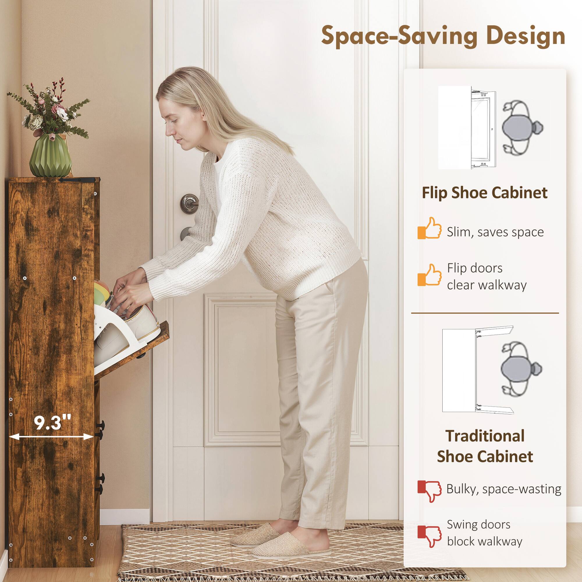 Space-Saving Design

Flip Shoe Cabinet
- Slim, saves space
- Flip doors clear walkway

Traditional Shoe Cabinet
- Bulky, space-wasting
- Swing doors block walkway

9.3"