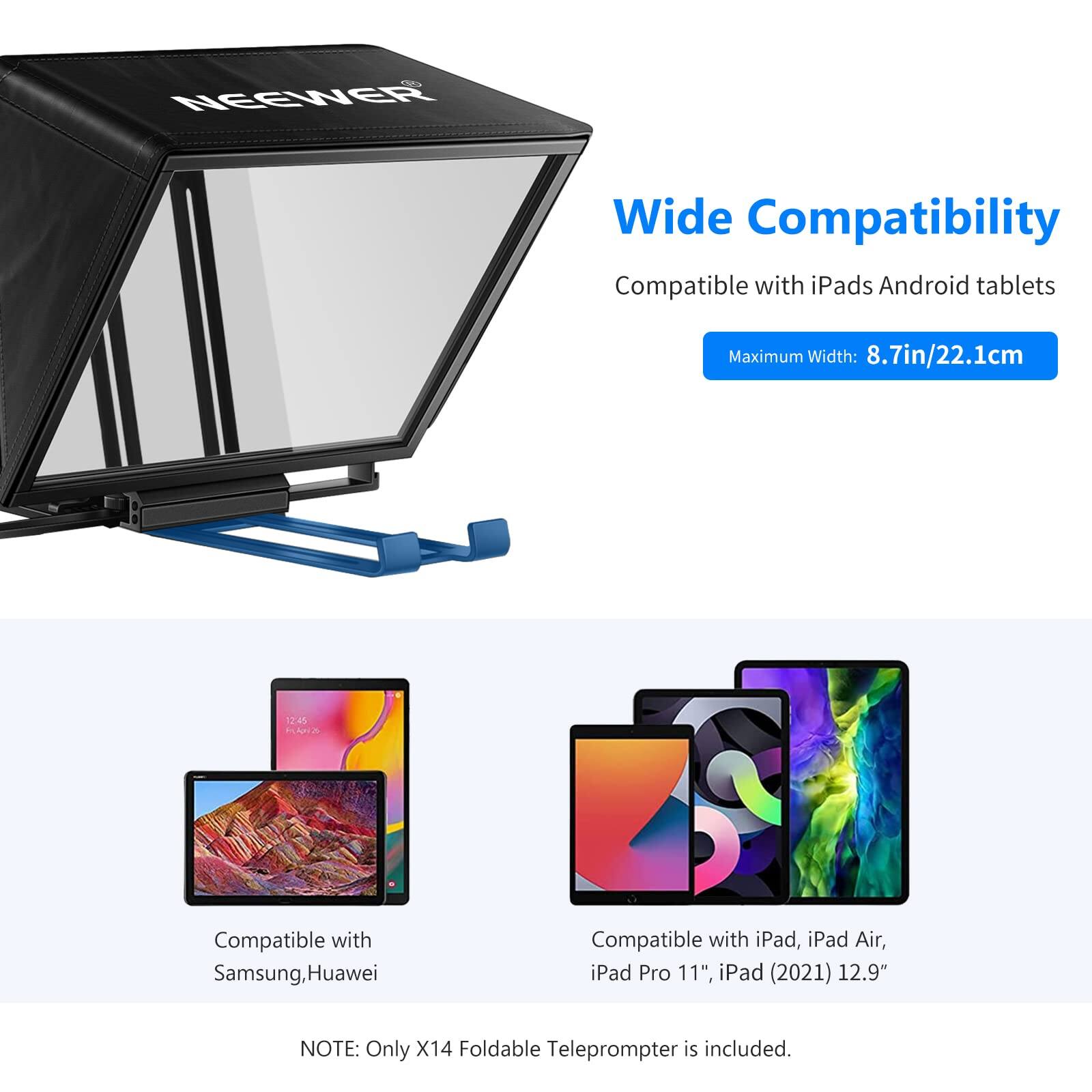 NEEWER Wide Compatibility  
Compatible with iPads Android tablets  
Maximum Width: 8.7in/22.1cm  

Compatible with Samsung, Huawei  
Compatible with iPad, iPad Air, iPad Pro 11", iPad (2021) 12.9"  

NOTE: Only X14 Foldable Teleprompter is included.