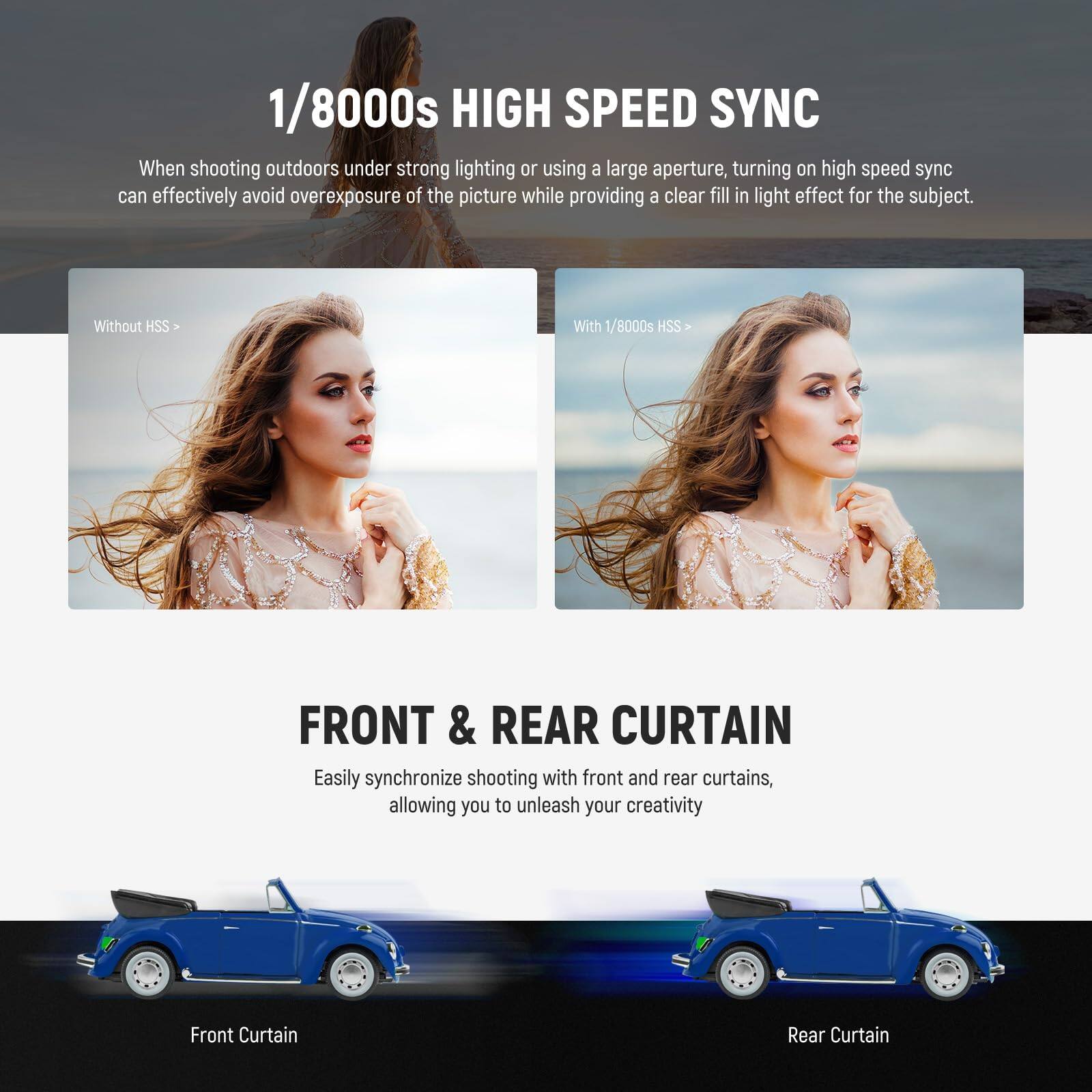 1/8000s HIGH SPEED SYNC

When shooting outdoors under strong lighting or using a large aperture, turning on high speed sync can effectively avoid overexposure of the picture while providing a clear fill in light effect for the subject.

Without HSS | With 1/8000s HSS

FRONT & REAR CURTAIN

Easily synchronize shooting with front and rear curtains, allowing you to unleash your creativity

Front Curtain | Rear Curtain